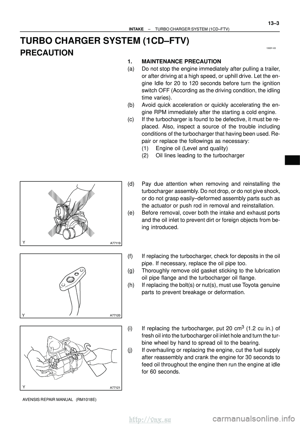 TOYOTA AVENSIS 2003  Service Repair Manual 1302Y±03
A77119
A77120
A77121
±
INTAKE TURBO CHARGER SYSTEM (1CD±FTV)
13±3
AVENSIS REPAIR MANUAL   (RM1018E)
TURBO CHARGER SYSTEM (1CD±FTV)
PRECAUTION
1. MAINTENANCE PRECAUTION
(a) Do not stop th