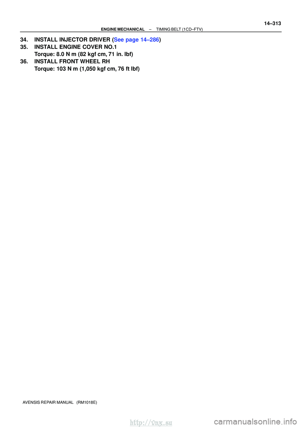 TOYOTA AVENSIS 2003  Service Repair Manual ±
ENGINE MECHANICALTIMING BELT(1CD±FTV)
14±313
AVENSIS REPAIR MANUAL   (RM1018E)
34.INSTALL INJECTOR DRIVER (See page 14±286)
35. INSTALL ENGINE COVER NO.1
Torque: 8.0 N m (82 kgf cm, 71 in. lb