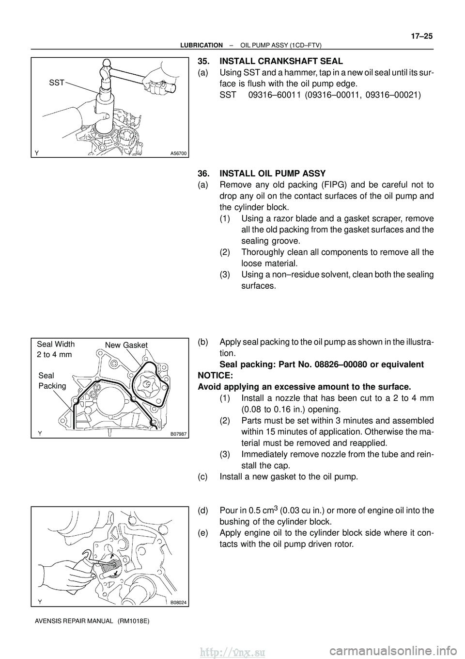 TOYOTA AVENSIS 2003  Service Repair Manual A56700
SST
B07987
New Gasket
Seal 
Packing
Seal Width 
2 to 4 mm
B08024
±
LUBRICATION OIL PUMP ASSY (1CD±FTV)
17±25
AVENSIS REPAIR MANUAL   (RM1018E)
35. INSTALL CRANKSHAFT SEAL
(a) Using SST and a