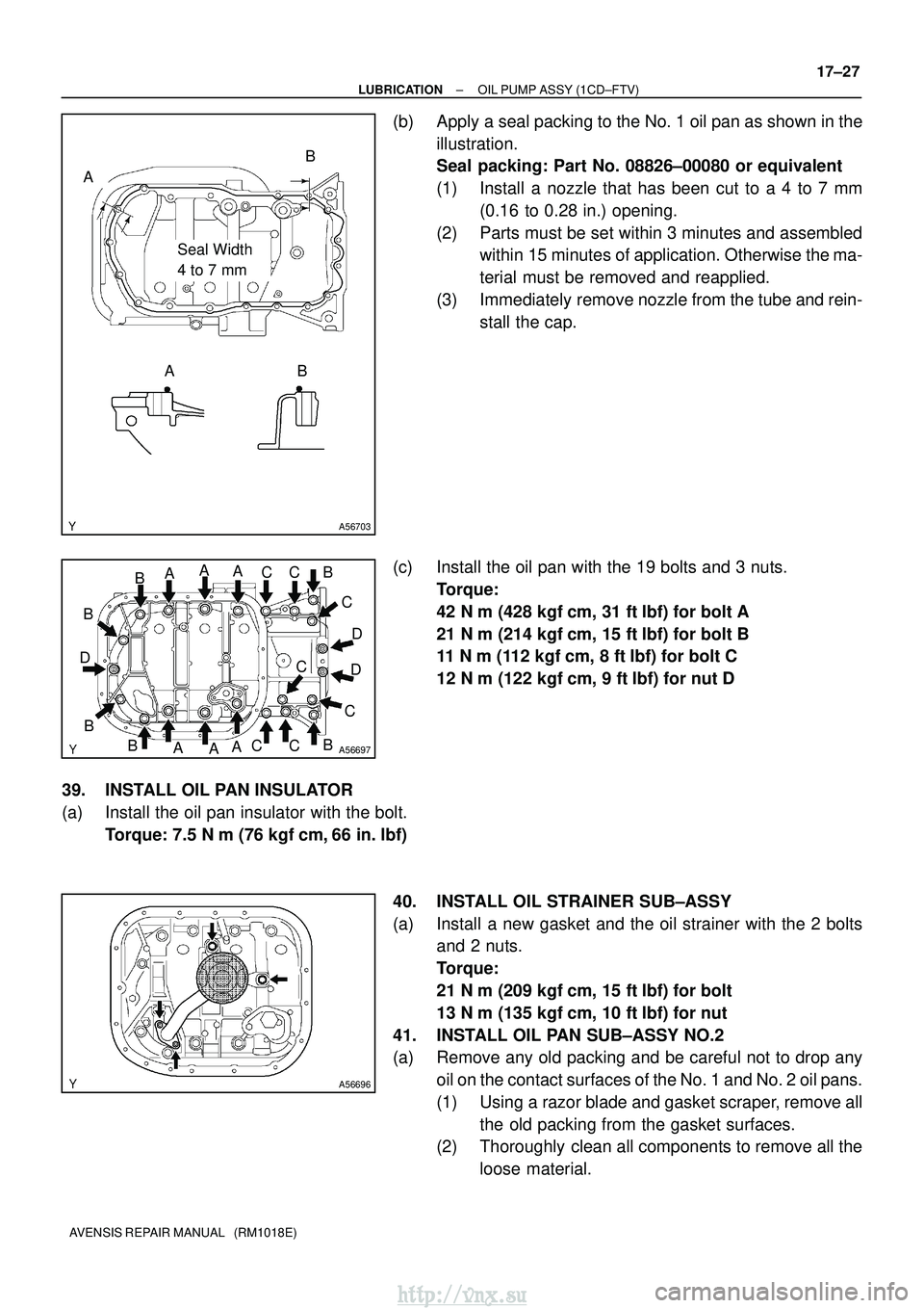 TOYOTA AVENSIS 2003  Service Repair Manual A56703
Seal Width 
4 to 7 mm
A
AB
B
A56697
AA
A
A AA
B
B
D
B
B
B
BC
C
C
CC
CC D
D
A56696
±
LUBRICATION OIL PUMP ASSY (1CD±FTV)
17±27
AVENSIS REPAIR MANUAL   (RM1018E)
(b) Apply a seal packing to th