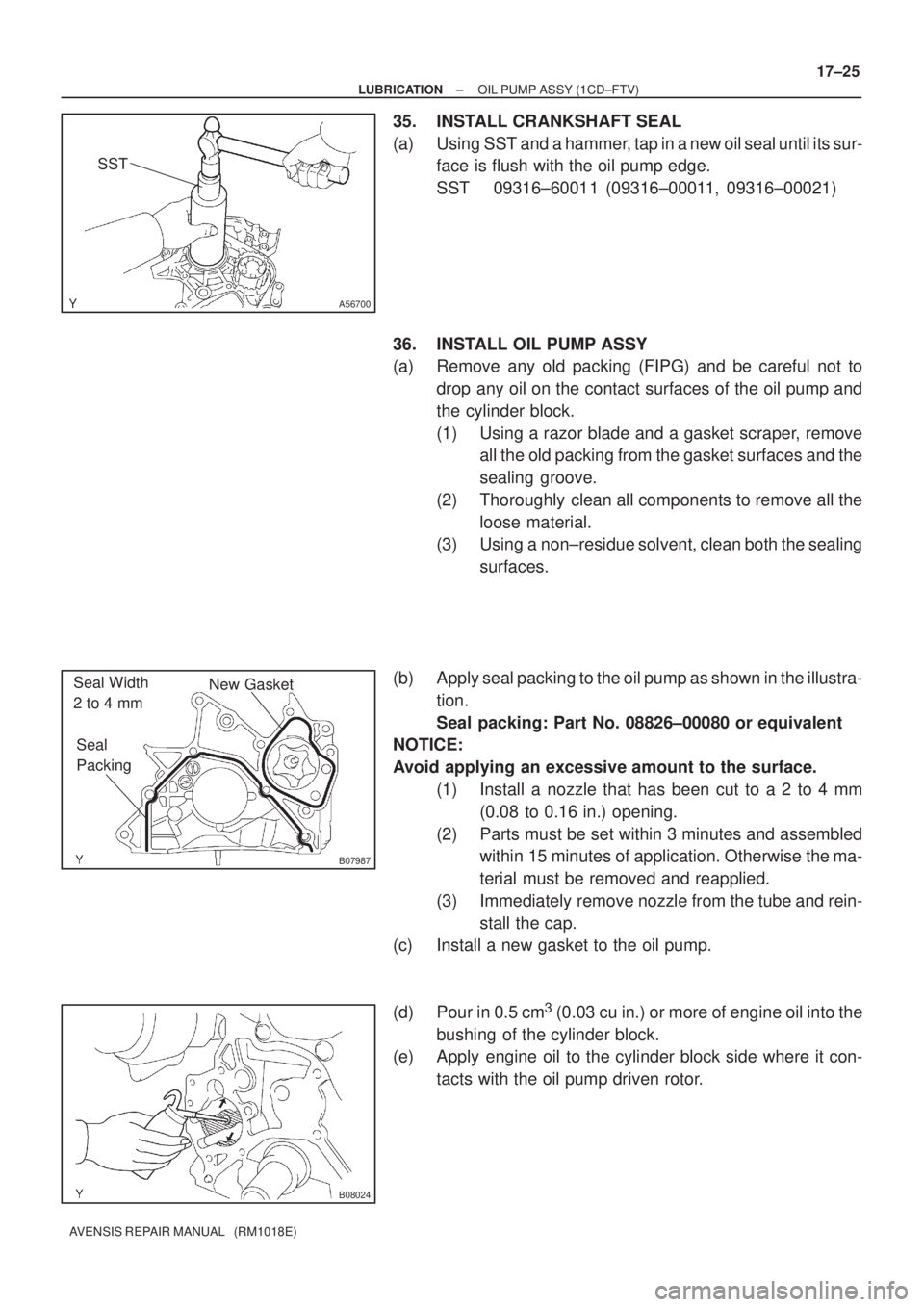 TOYOTA AVENSIS 2002  Repair Manual A56700
SST
B07987
New Gasket
Seal 
Packing Seal Width 
2 to 4 mm
B08024
± LUBRICATIONOIL PUMP ASSY (1CD±FTV)
17±25
AVENSIS REPAIR MANUAL   (RM1018E)
35. INSTALL CRANKSHAFT SEAL
(a) Using SST and a 
