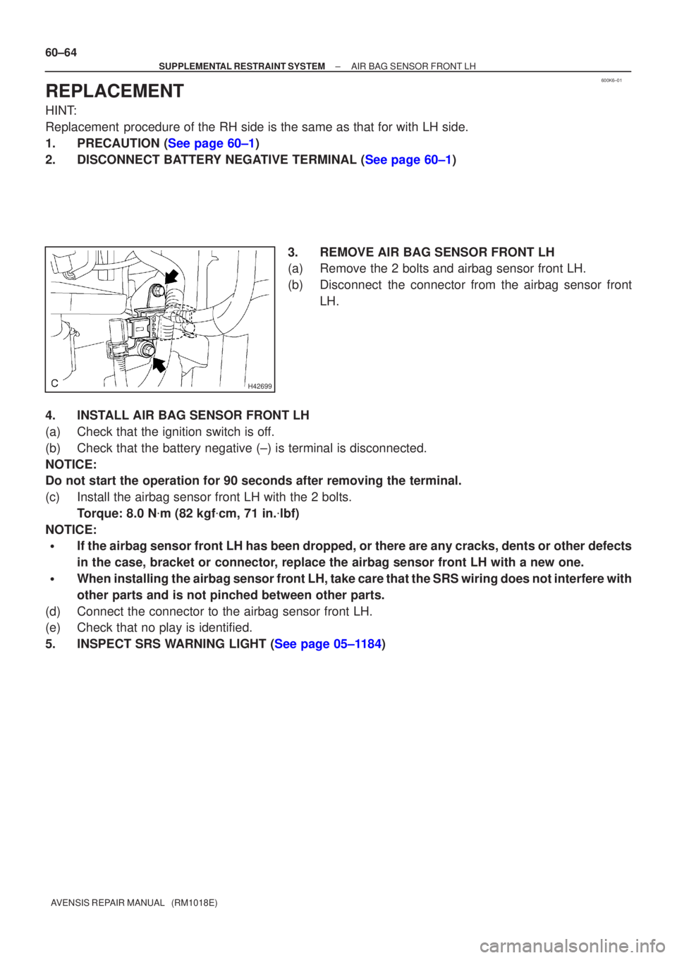 TOYOTA AVENSIS 2002  Repair Manual 600K6±01
H42699
60±64
±
SUPPLEMENTAL RESTRAINT SYSTEM AIR BAG SENSOR FRONT LH
AVENSIS REPAIR MANUAL   (RM1018E)
REPLACEMENT
HINT:
Replacement  procedure of the RH side is the same as that for with 