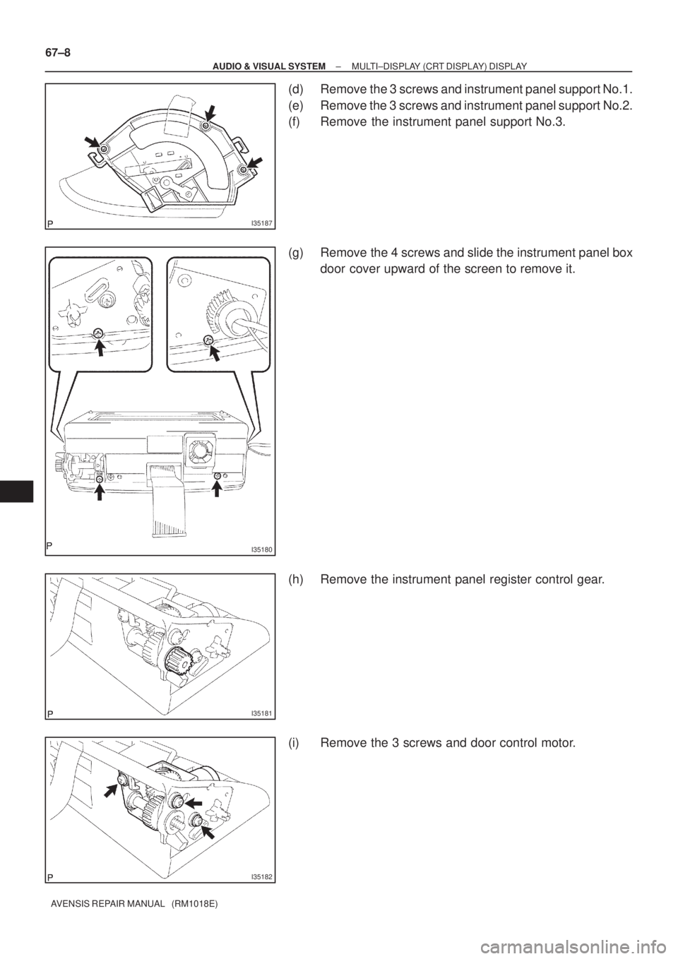 TOYOTA AVENSIS 2002  Repair Manual I35187
I35180
I35181
I35182
67±8
± AUDIO & VISUAL SYSTEMMULTI±DISPLAY (CRT DISPLAY) DISPLAY
AVENSIS REPAIR MANUAL   (RM1018E)
(d) Remove the 3 screws and instrument panel support No.1.
(e) Remove t