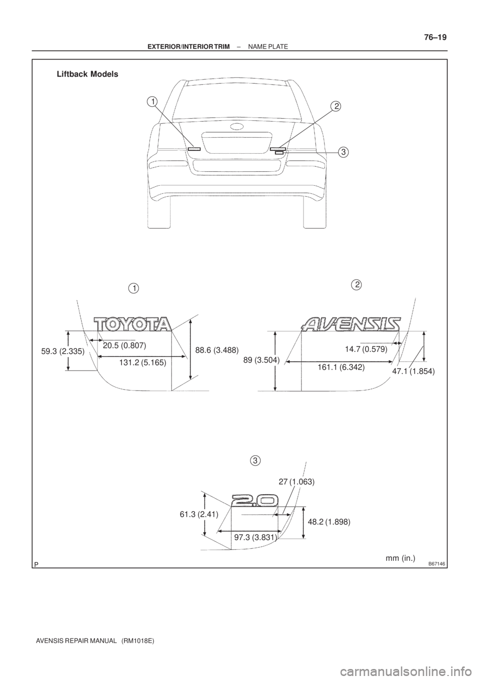 TOYOTA AVENSIS 2002 Repair Manual B67146
59.3 (2.335)20.5 (0.807)
131.2 (5.165)88.6 (3.488)
89 (3.504)
161.1 (6.342)
14.7 (0.579)
47.1 (1.854)
61.3 (2.41)
97.3 (3.831)
27 (1.063)
48.2 (1.898)2
3
2
3
Liftback Models
1
1
mm (in.)
± EXT TOYOTA AVENSIS 2002 Repair Manual B67146
59.3 (2.335)20.5 (0.807)
131.2 (5.165)88.6 (3.488)
89 (3.504)
161.1 (6.342)
14.7 (0.579)
47.1 (1.854)
61.3 (2.41)
97.3 (3.831)
27 (1.063)
48.2 (1.898)2
3
2
3
Liftback Models
1
1
mm (in.)
± EXT