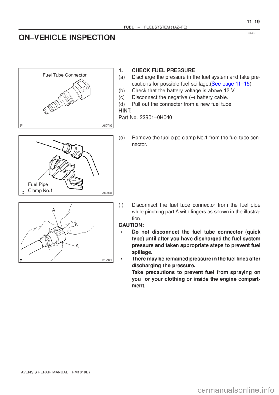 TOYOTA AVENSIS 2002  Repair Manual 110UX±01
Fuel Tube Connector
A50710
A60083
Fuel Pipe 
Clamp No.1
AA
B12941
±
FUEL FUEL SYSTEM(1AZ±FE)
11±19
AVENSIS REPAIR MANUAL   (RM1018E)
ON±VEHICLE INSPECTION
1.CHECK FUEL PRESSURE
(a)Discha