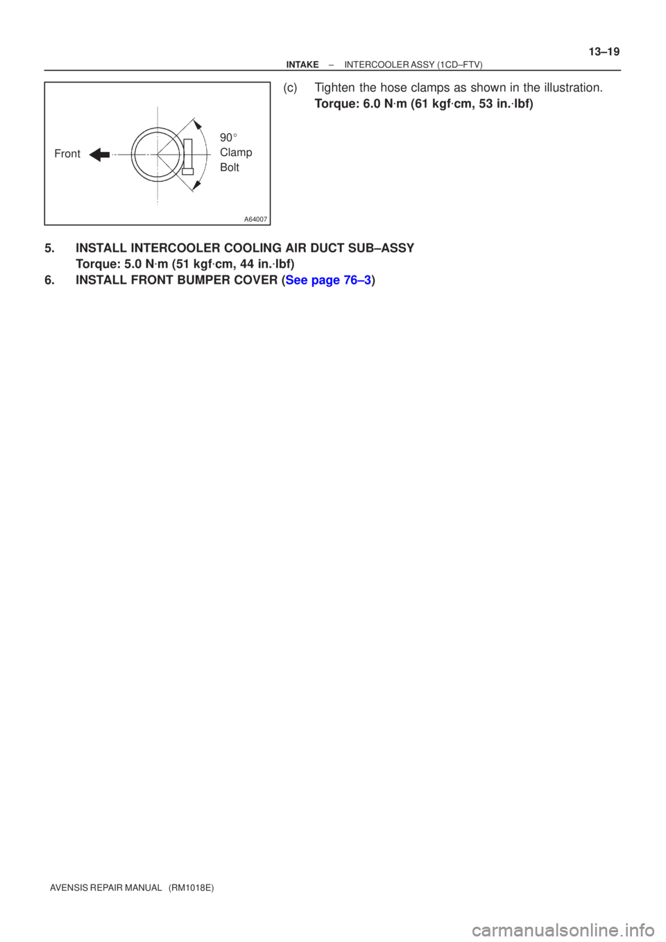 TOYOTA AVENSIS 2002  Repair Manual A64007
Front90
 
Clamp 
Bolt
±
INTAKE INTERCOOLER ASSY(1CD±FTV)
13±19
AVENSIS REPAIR MANUAL   (RM1018E)
(c)Tighten the hose clamps as shown in the illustration.
Torque: 6.0 N m (61 kgf cm, 53 in