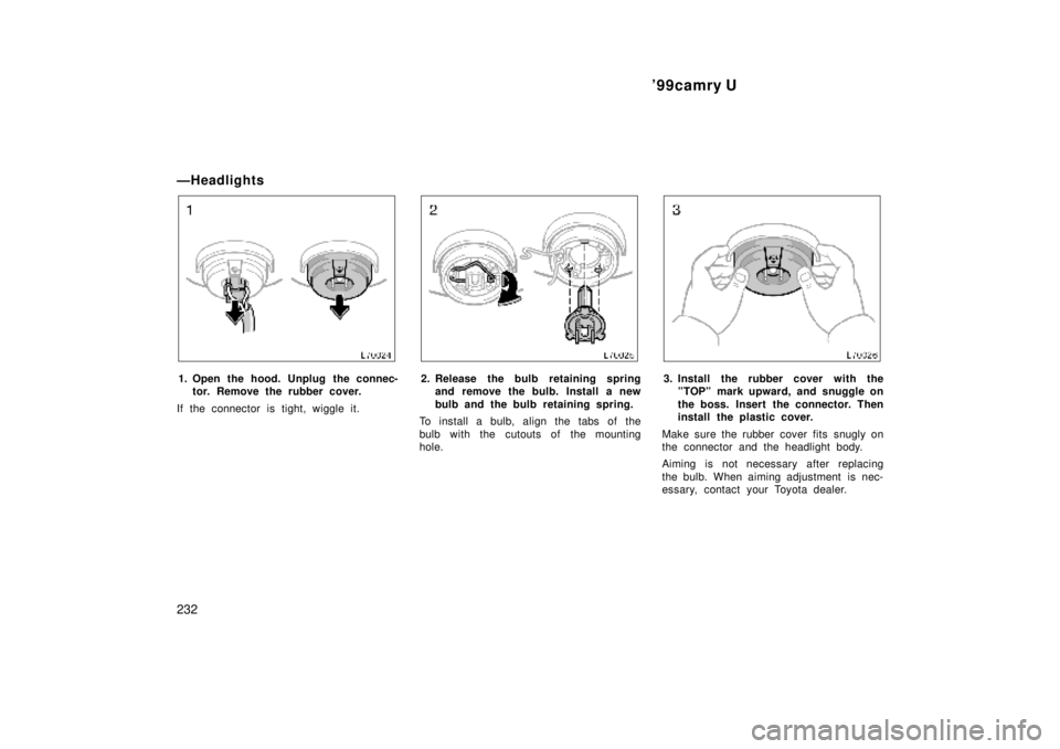 TOYOTA CAMRY 2000  Service Repair Manual 99camry U
232
ÐHeadlights
1. Open the hood. Unplug the connec-
tor. Remove the rubber cover.
If the connector is tight, wiggle it.2. Release the bulb retaining spring
and remove the bulb. Install a 