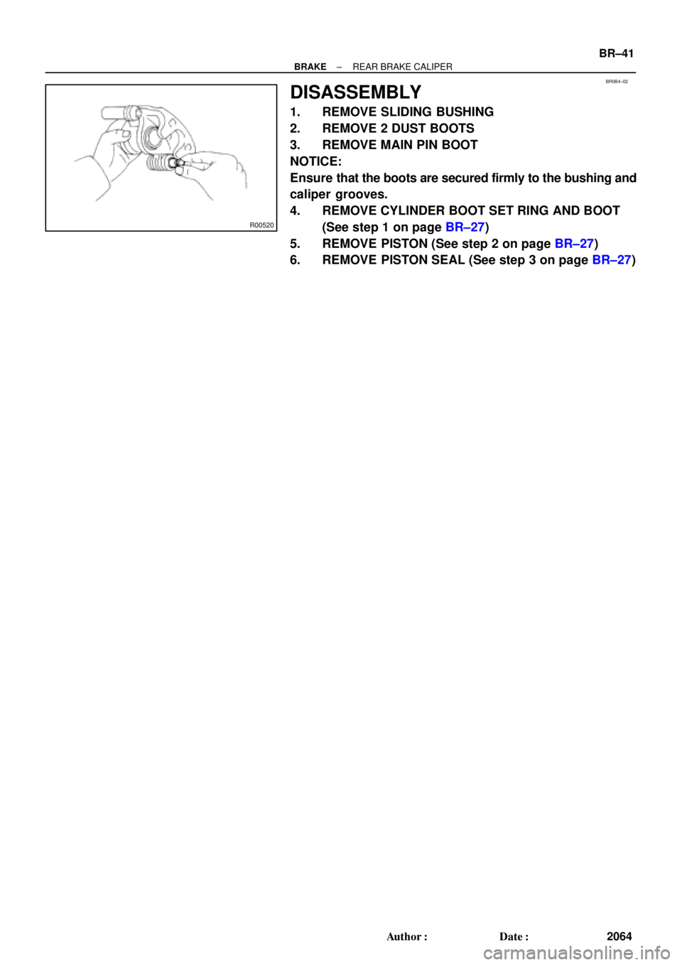 TOYOTA CAMRY 1999  Service Repair Manual BR0B4±02
R00520
± BRAKEREAR BRAKE CALIPER
BR±41
2064 Author: Date:
DISASSEMBLY
1. REMOVE SLIDING BUSHING
2. REMOVE 2 DUST BOOTS
3. REMOVE MAIN PIN BOOT
NOTICE:
Ensure that the boots are secured f