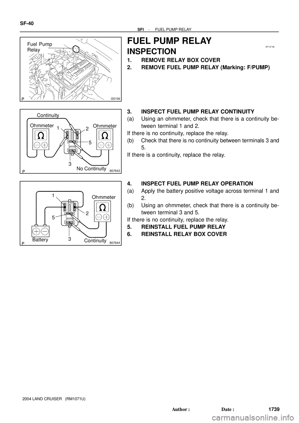 TOYOTA LAND CRUISER 1998  Factory Repair Manual I25156
Fuel Pump
RelaySF137-06
B07643
Continuity
2 1 Ohmmeter
Ohmmeter
3
No Continuity5
B07644
2 1
Ohmmeter
3 5
Battery
Continuity
SF-40
- SFIFUEL PUMP RELAY
1739 Author: Date:
2004 LAND CRUISER   (