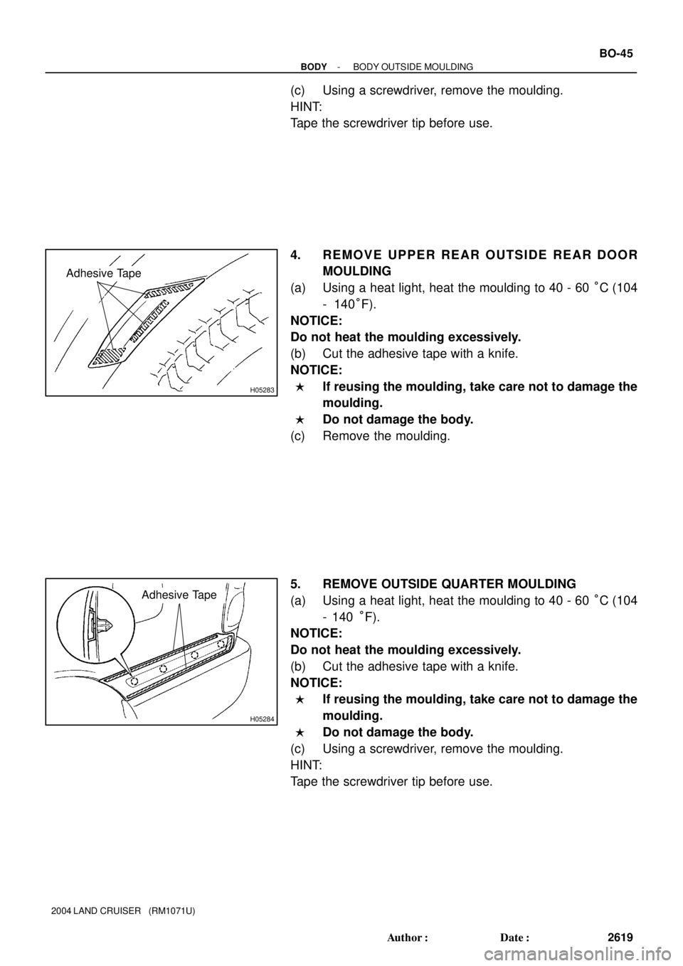 TOYOTA LAND CRUISER 1998  Factory Repair Manual H05283
Adhesive Tape
H05284
Adhesive Tape
- BODYBODY OUTSIDE MOULDING
BO-45
2619 Author: Date:
2004 LAND CRUISER   (RM1071U)
(c) Using a screwdriver, remove the moulding.
HINT:
Tape the screwdriver 