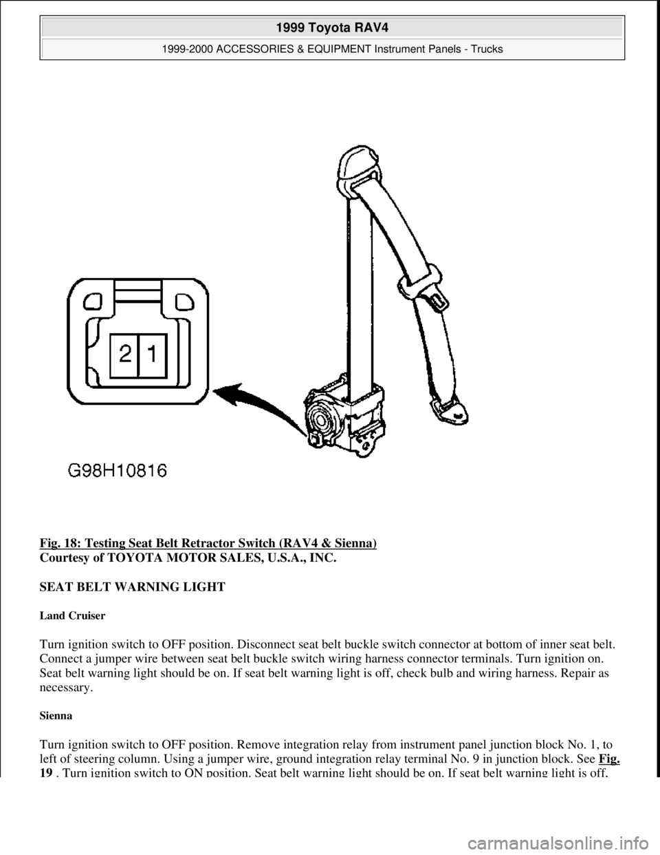 TOYOTA RAV4 1996  Service Repair Manual Fig. 18: Testing Seat Belt Retractor Switch (RAV4 & Sienna) 
Courtesy of TOYOTA MOTOR SALES, U.S.A., INC. 
SEAT BELT WARNING LIGHT 
Land Cruiser 
Turn ignition switch to OFF position. Disconnect seat 