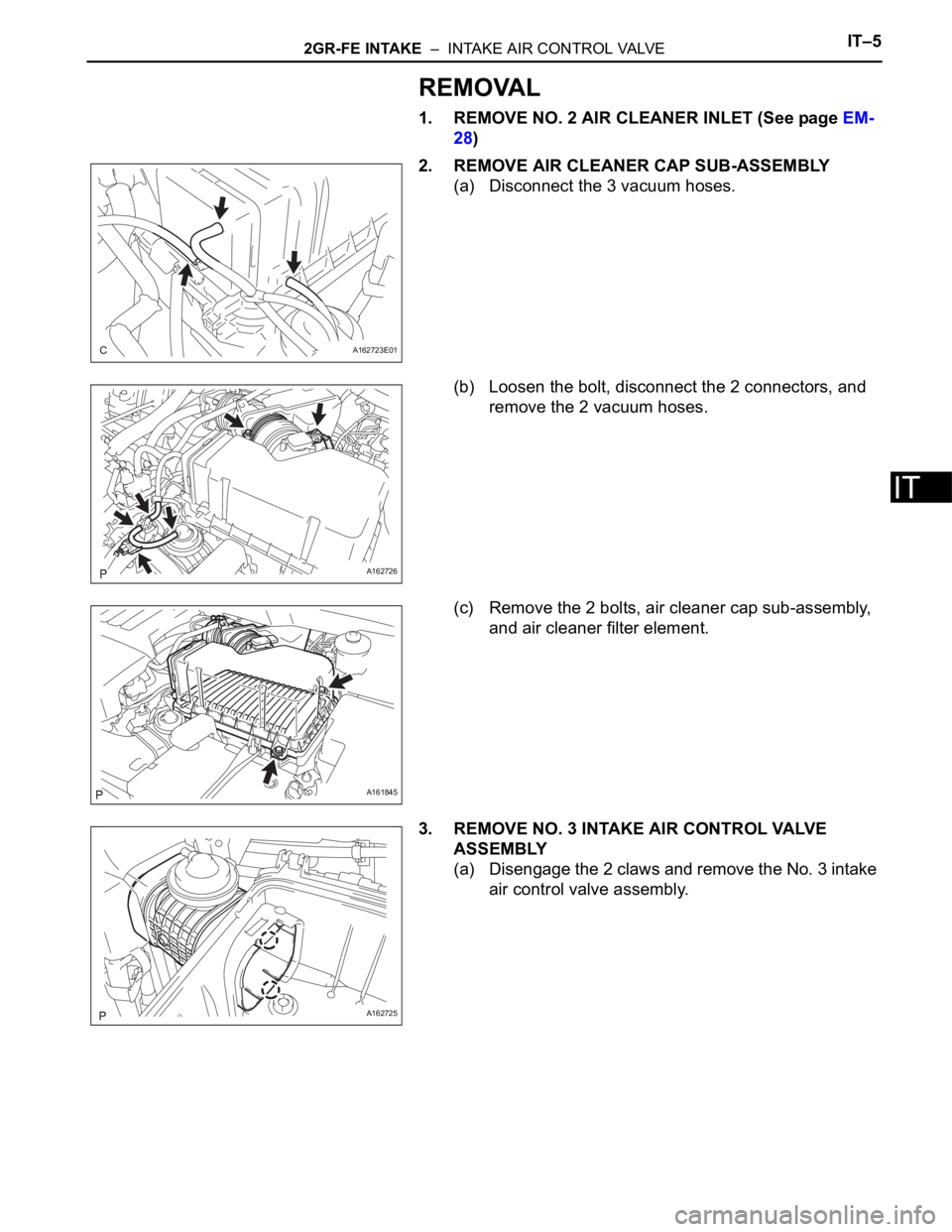 TOYOTA SIENNA 2007 Service Service Manual 2GR-FE INTAKE – INTAKE AIR CONTROL VALVEIT–5
IT
REMOVAL
1. REMOVE NO. 2 AIR CLEANER INLET (See page EM-
28)
2. REMOVE AIR CLEANER CAP SUB-ASSEMBLY
(a) Disconnect the 3 vacuum hoses.
(b) Loosen t TOYOTA SIENNA 2007 Service Service Manual 2GR-FE INTAKE – INTAKE AIR CONTROL VALVEIT–5
IT
REMOVAL
1. REMOVE NO. 2 AIR CLEANER INLET (See page EM-
28)
2. REMOVE AIR CLEANER CAP SUB-ASSEMBLY
(a) Disconnect the 3 vacuum hoses.
(b) Loosen t