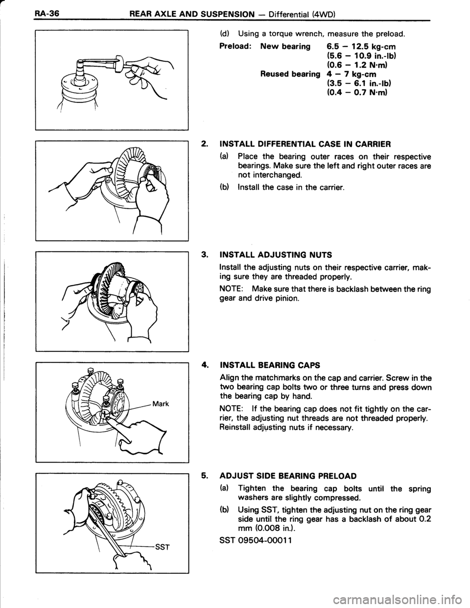 TOYOTA TERCEL 1985 Repair Manual a
RA-36REAR AXLE AND SUSPENSION - Differential (4WD)
(d) Using a torque wrench, measure the preload.
Preload: New bearing 6.5 - 12.5 kg-cm
(5.6 - 1O.9 in.-lb)(0.6 - 1.2 N.ml
Reused bearing 4 - 7 kg-cm TOYOTA TERCEL 1985 Repair Manual a
RA-36REAR AXLE AND SUSPENSION - Differential (4WD)
(d) Using a torque wrench, measure the preload.
Preload: New bearing 6.5 - 12.5 kg-cm
(5.6 - 1O.9 in.-lb)(0.6 - 1.2 N.ml
Reused bearing 4 - 7 kg-cm