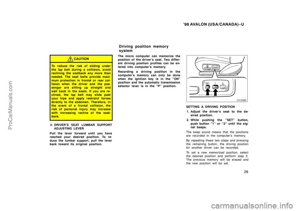 TOYOTA AVALON 1998 Owners Manual ’98 AVALON (USA/CANADA)−U
29
CAUTION
To reduce the risk of sliding under
the lap belt during a collision, avoid
reclining the seatback any more than
needed. The seat belts provide maxi-
mum protec
