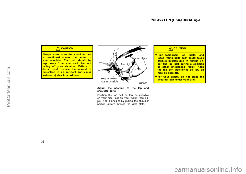 TOYOTA AVALON 1998 Owners Guide ’98 AVALON (USA/CANADA)−U
36
CAUTION
Always make sure the shoulder belt
is positioned across the center of
your shoulder. The belt should be
kept away from your neck, but not
falling off your s ho