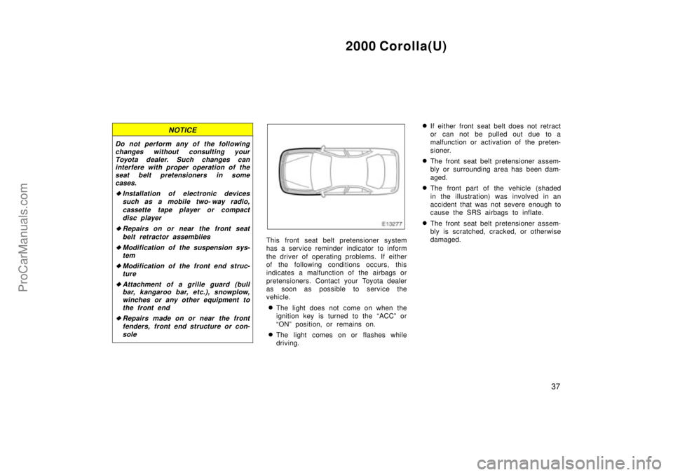 TOYOTA COROLLA 2000  Owners Manual 2000 Corolla(U)
37
NOTICE
Do not perform any of the following
changes without consulting your
Toyota dealer. Such changes can
interfere with proper operation of the
seat belt pretensioners in some
cas