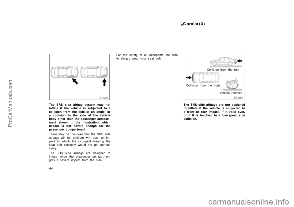 TOYOTA COROLLA 1999  Owners Manual C orolla (U)
44
The SRS side airbag system may not
inflate if  the vehicle  is subjected  to a
collision from the side at an angle, or
a collision to the side of the vehicle
body other than the passen