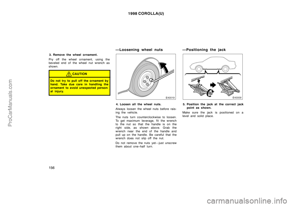 TOYOTA COROLLA 1998 Owners Manual 1998 COROLLA(U)
156
3. Remove the wheel ornament.
Pry off the wheel ornament, using the
beveled end of the wheel nut wrench as
shown.
CAUTION
Do not try to pull off the ornament by
hand. Take due care TOYOTA COROLLA 1998 Owners Manual 1998 COROLLA(U)
156
3. Remove the wheel ornament.
Pry off the wheel ornament, using the
beveled end of the wheel nut wrench as
shown.
CAUTION
Do not try to pull off the ornament by
hand. Take due care