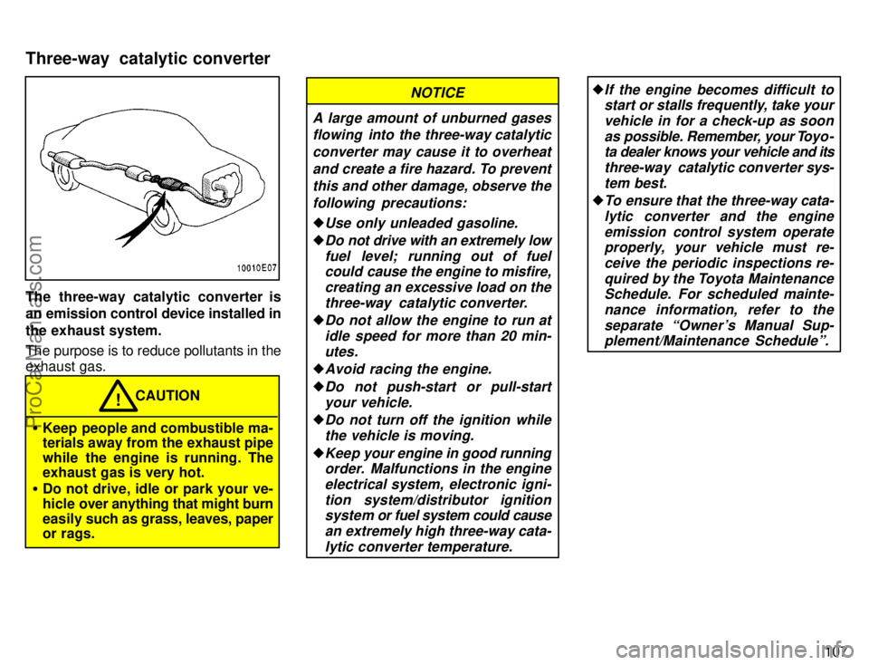 TOYOTA COROLLA 1996  Owners Manual 107
The three-way catalytic converter is
an emission control device installed in
the exhaust system.
The purpose is to reduce pollutants in the
exhaust gas.
CAUTION!
Keep people and combustible ma-
t