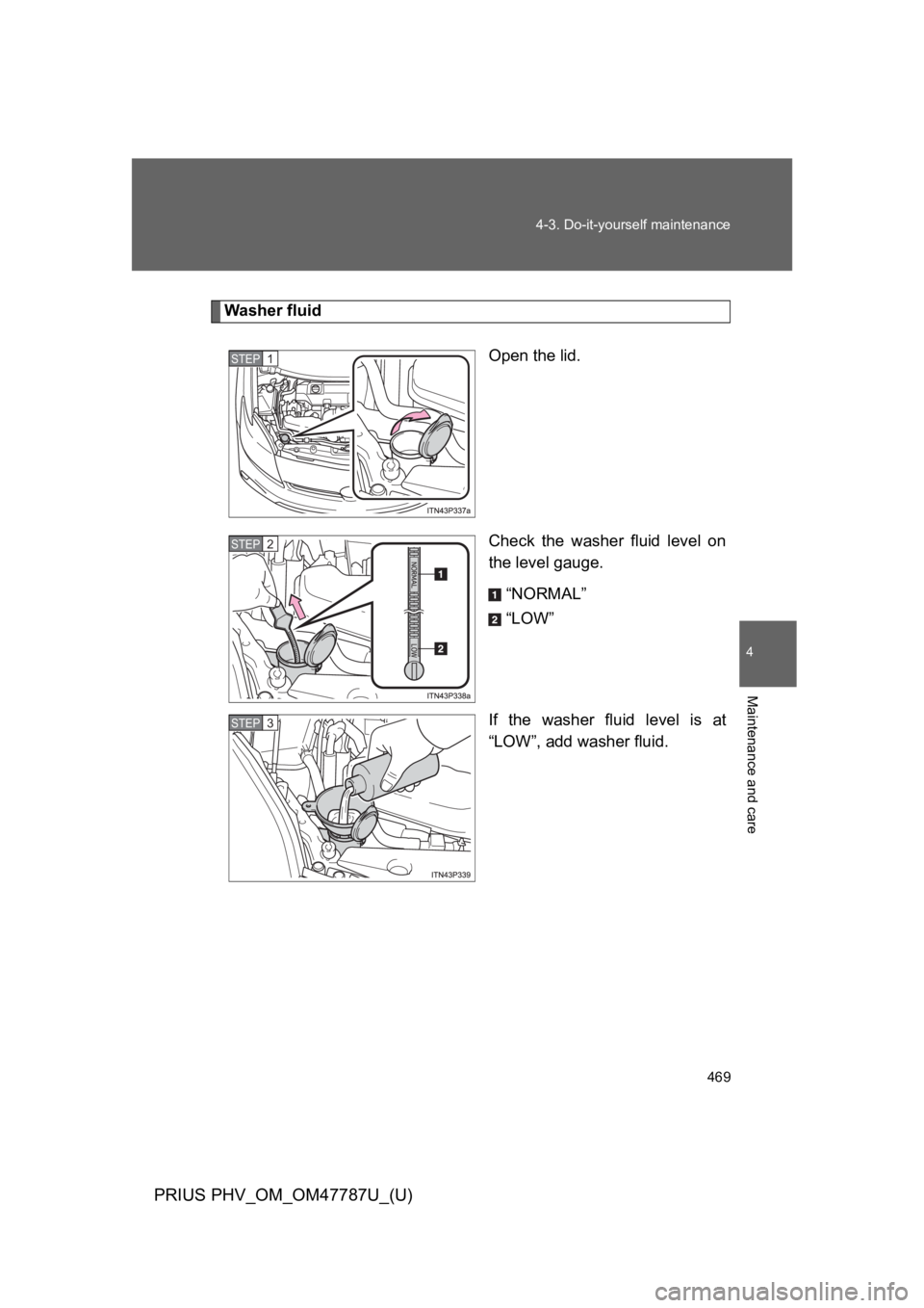 TOYOTA PRIUS PLUG-IN 2013  Owners Manual 469
4-3. Do-it-yourself maintenance
PRIUS PHV_OM_OM47787U_(U)
4
Maintenance and care
Washer fluid
Open the lid.
Check  the  washer  fluid  level  on
the level gauge.
“NORMAL”
“LOW”
If  the  wa