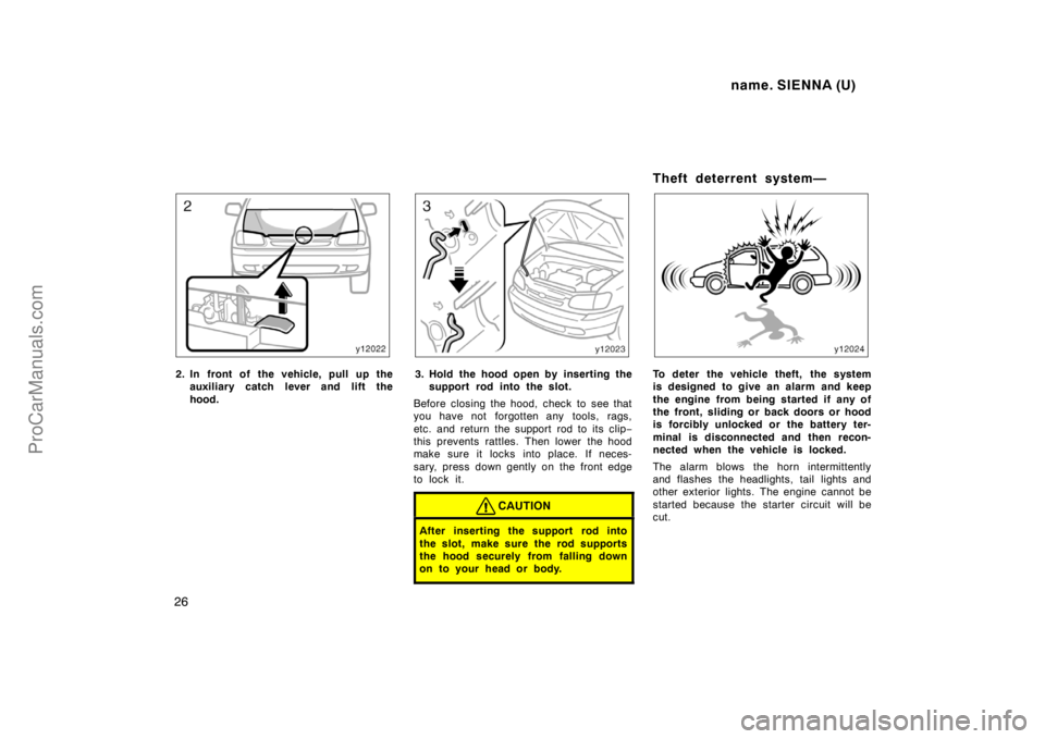 TOYOTA SIENNA 1998  Owners Manual name. SIENNA (U)
26
2. In front of the vehicle, pull up the
auxiliary catch lever and lift the
hood.3. Hold the hood open by inserting the
support rod into the slot.
Before closing the hood, check to 