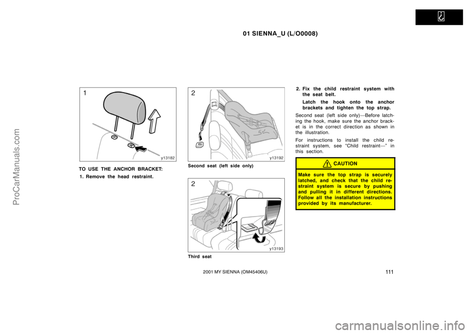 TOYOTA SIENNA 2001  Owners Manual   
01 SIENNA_U (L/O0008)
1112001 MY SIENNA (OM45406U)
TO USE THE ANCHOR BRACKET:
1. Remove the head restraint.Second seat (left side only)
Third seat
2. Fix the child restraint system with
the seat be
