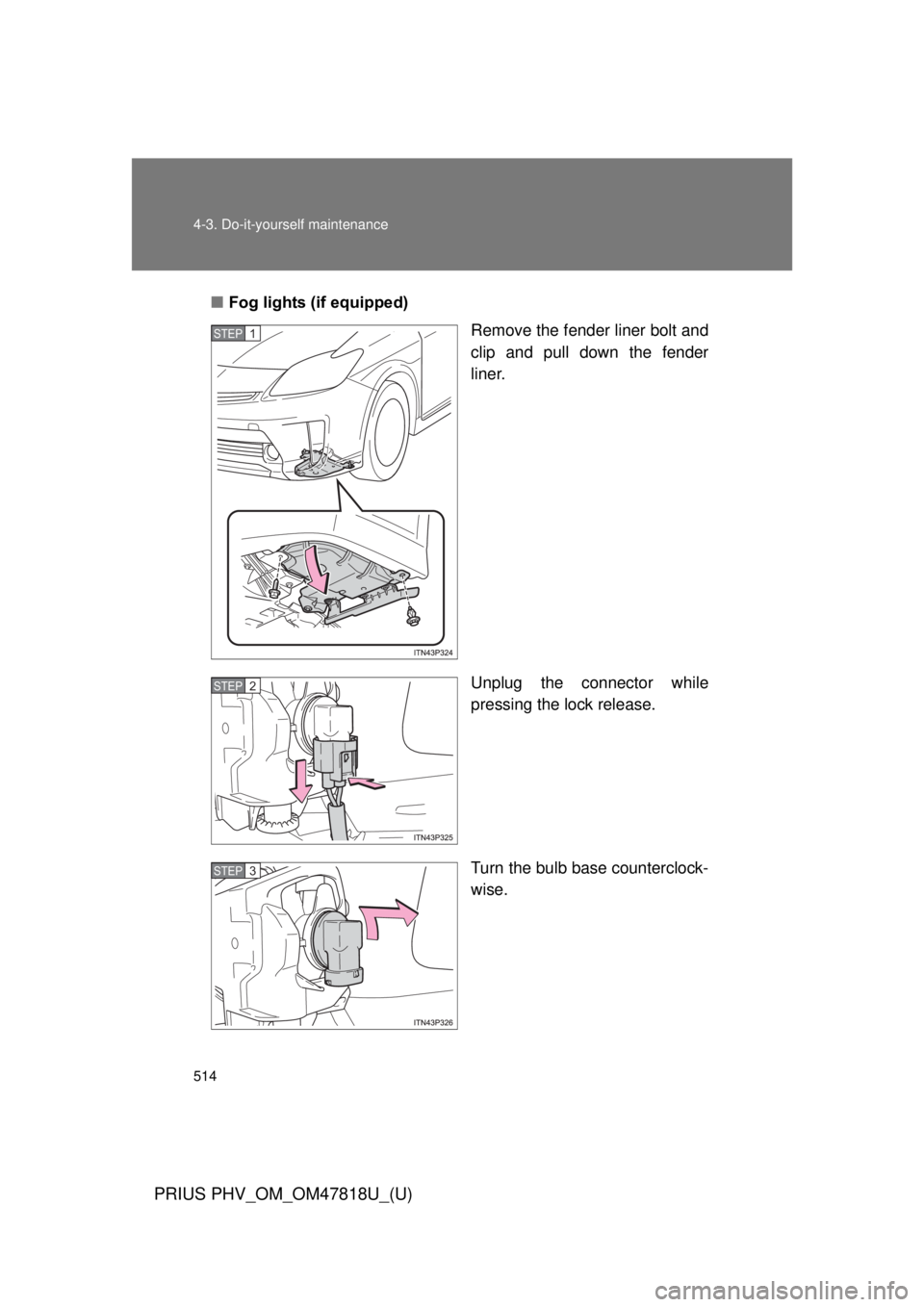 TOYOTA PRIUS PHV 2012  Owners Manual 514 4-3. Do-it-yourself maintenance
PRIUS PHV_OM_OM47818U_(U)
■Fog lights (if equipped)
Remove the fender liner bolt and
clip and pull down the fender
liner.
Unplug the connector while
pressing the 