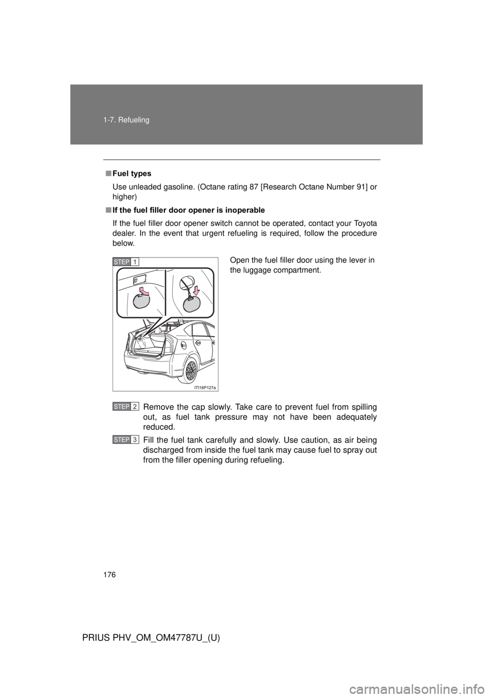 TOYOTA PRIUS PHV 2013  Owners Manual 176 1-7. Refueling
PRIUS PHV_OM_OM47787U_(U)
■Fuel types
Use unleaded gasoline. (Octane rating 87 [Research Octane Number 91] or
higher)
■ If the fuel filler door opener is inoperable
If the fuel 