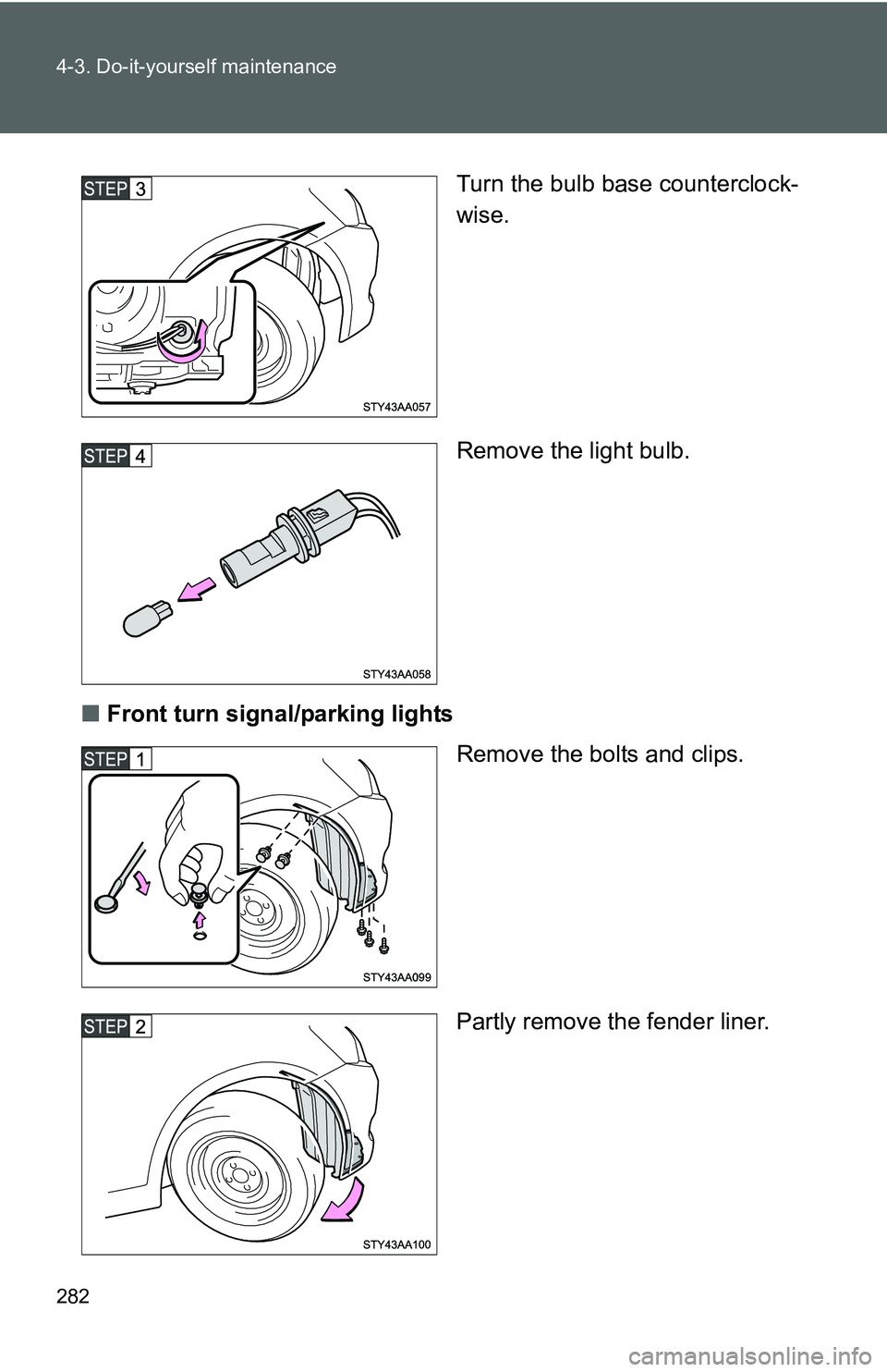 TOYOTA YARIS SEDAN 2011  Owners Manual 282 4-3. Do-it-yourself maintenance
Turn the bulb base counterclock-
wise.
Remove the light bulb.
■ Front turn signal/parking lights
Remove the bolts and clips.
Partly remove the fender liner. 