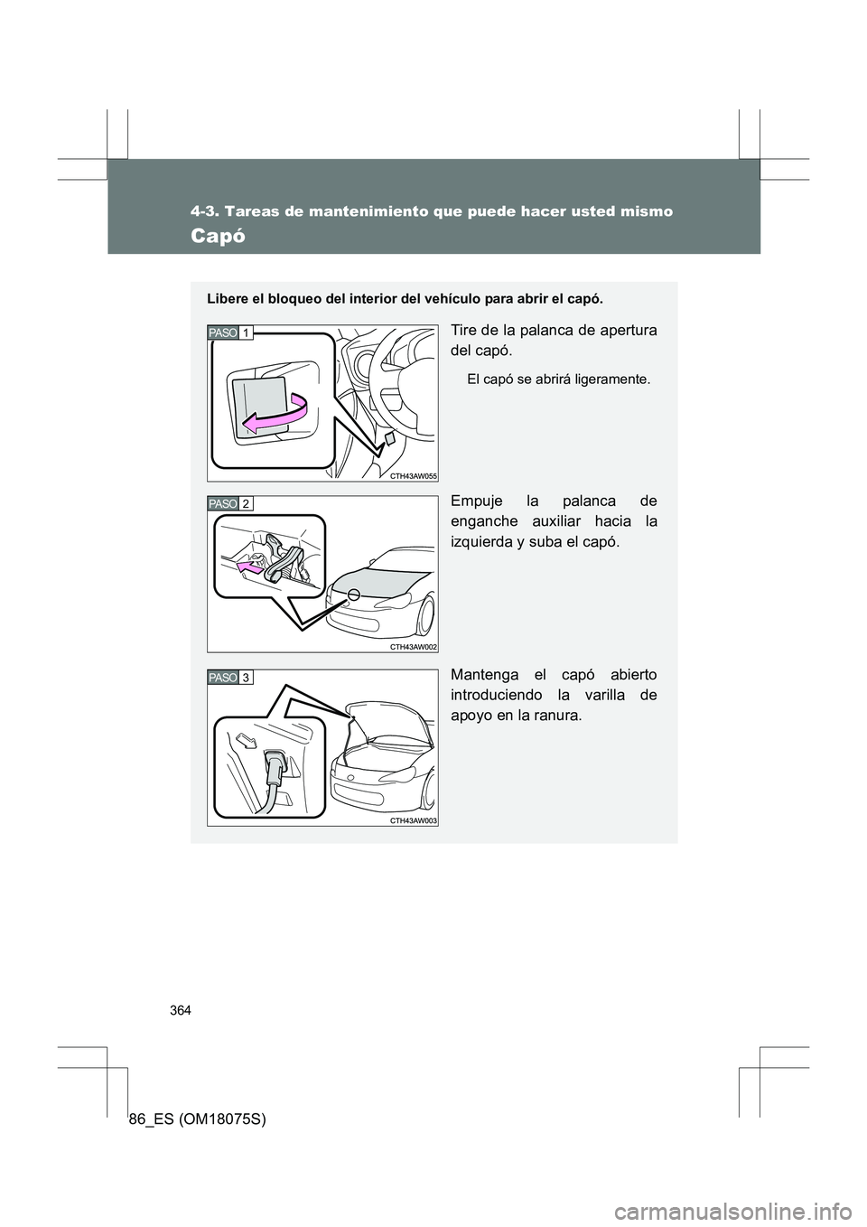 TOYOTA 86 2017  Manual del propietario (in Spanish) 364
4-3. Tareas de mantenimiento que puede hacer usted mismo
86_ES (OM18075S)
Capó
Libere el bloqueo del interior del vehículo para abrir el capó.
Tire de la palanca de apertura
del capó.
El capó