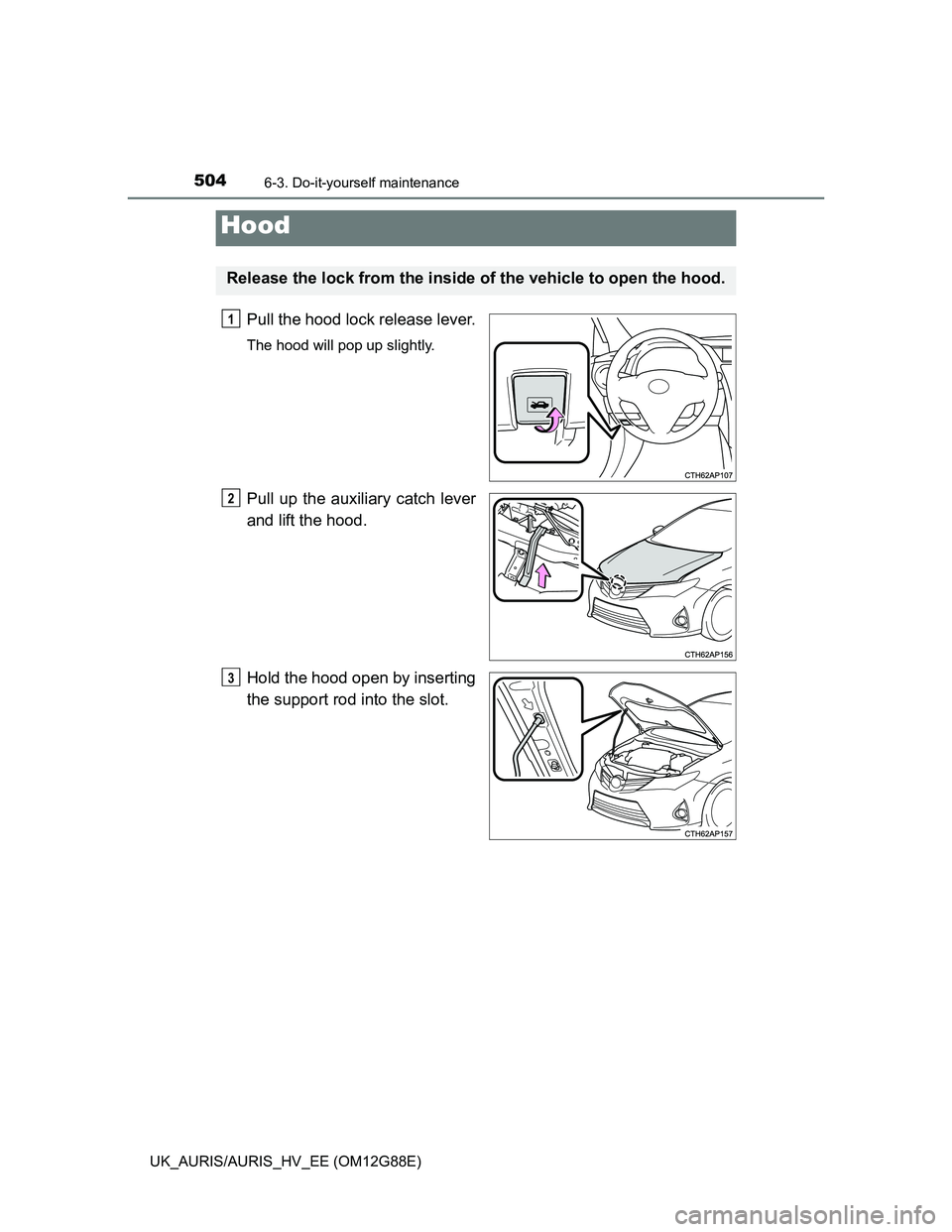 TOYOTA AURIS HYBRID 2014 Owners Manual 5046-3. Do-it-yourself maintenance
UK_AURIS/AURIS_HV_EE (OM12G88E)
Pull the hood lock release lever.
The hood will pop up slightly.
Pull up the auxiliary catch lever
and lift the hood.
Hold the hood o TOYOTA AURIS HYBRID 2014 Owners Manual 5046-3. Do-it-yourself maintenance
UK_AURIS/AURIS_HV_EE (OM12G88E)
Pull the hood lock release lever.
The hood will pop up slightly.
Pull up the auxiliary catch lever
and lift the hood.
Hold the hood o
