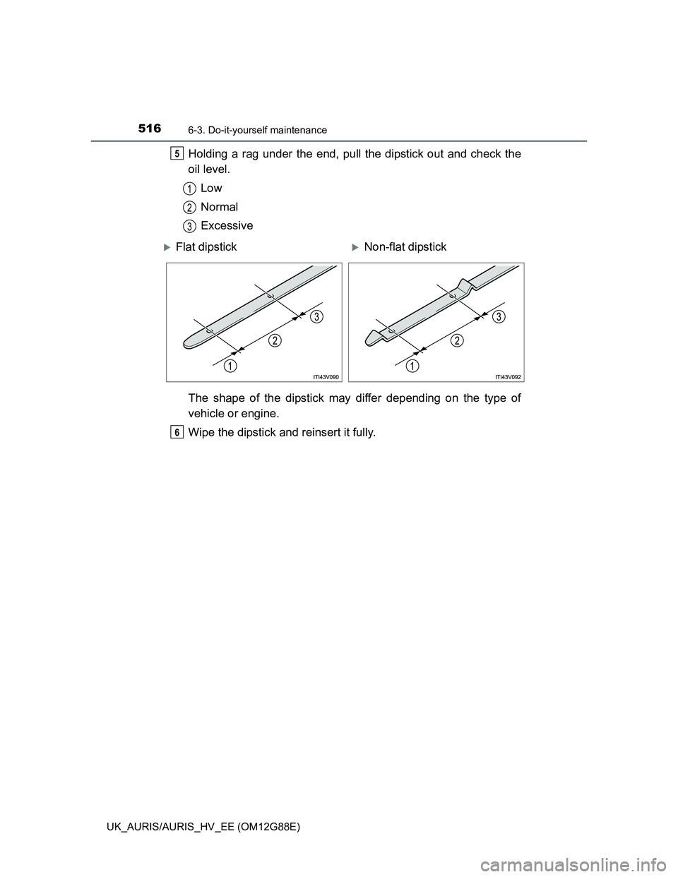 TOYOTA AURIS HYBRID 2014 Owners Manual 5166-3. Do-it-yourself maintenance
UK_AURIS/AURIS_HV_EE (OM12G88E)
Holding a rag under the end, pull the dipstick out and check the
oil level.
Low
Normal
Excessive
The shape of the dipstick may differ TOYOTA AURIS HYBRID 2014 Owners Manual 5166-3. Do-it-yourself maintenance
UK_AURIS/AURIS_HV_EE (OM12G88E)
Holding a rag under the end, pull the dipstick out and check the
oil level.
Low
Normal
Excessive
The shape of the dipstick may differ