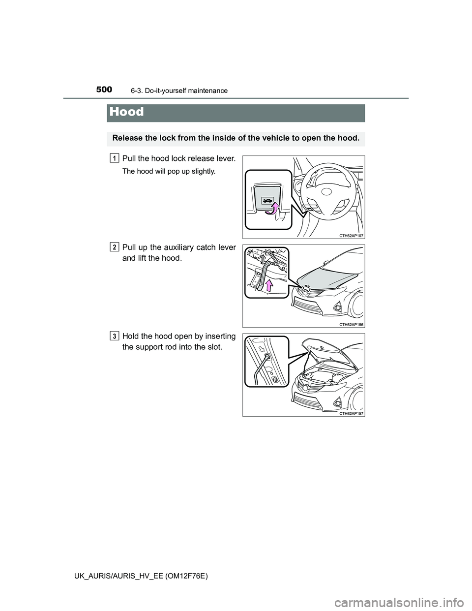 TOYOTA AURIS HYBRID 2013 Owners Manual 5006-3. Do-it-yourself maintenance
UK_AURIS/AURIS_HV_EE (OM12F76E)
Pull the hood lock release lever.
The hood will pop up slightly.
Pull up the auxiliary catch lever
and lift the hood.
Hold the hood o TOYOTA AURIS HYBRID 2013 Owners Manual 5006-3. Do-it-yourself maintenance
UK_AURIS/AURIS_HV_EE (OM12F76E)
Pull the hood lock release lever.
The hood will pop up slightly.
Pull up the auxiliary catch lever
and lift the hood.
Hold the hood o
