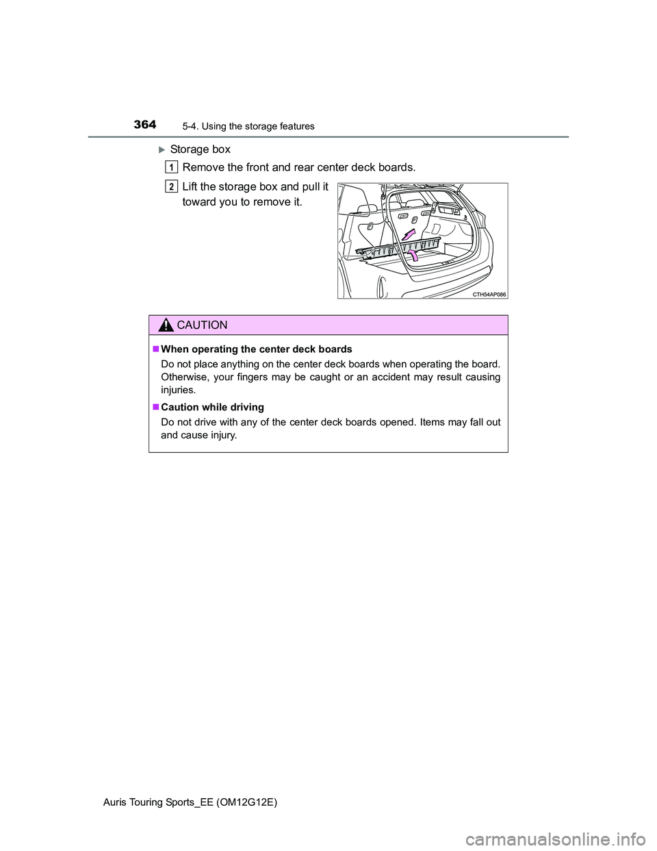 TOYOTA AURIS TOURING SPORTS 2013  Owners Manual 3645-4. Using the storage features
Auris Touring Sports_EE (OM12G12E)
Storage box
Remove the front and rear center deck boards.
Lift the storage box and pull it
toward you to remove it.
1
2
CAUTION