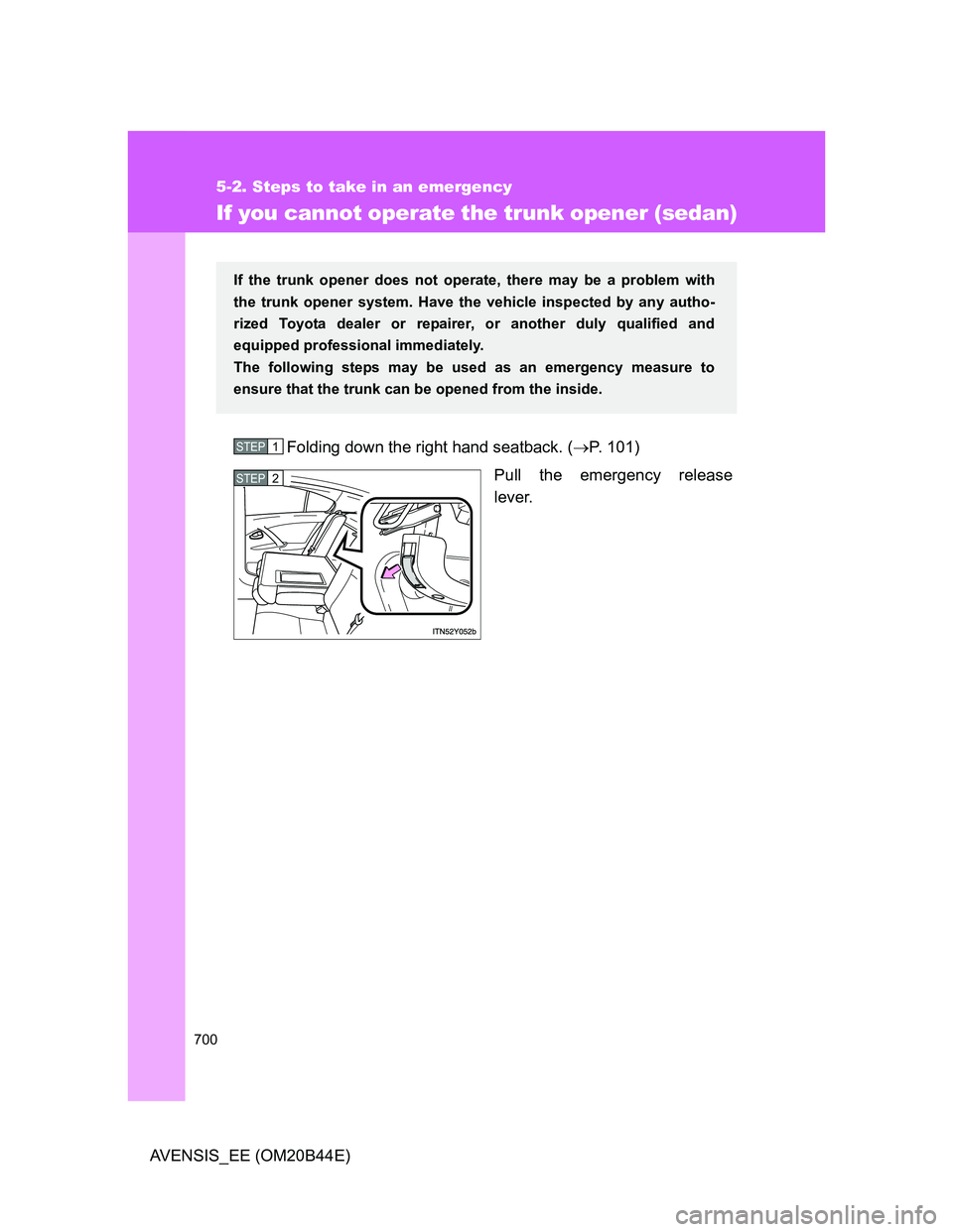 TOYOTA AVENSIS 2012 Owners Manual 700
5-2. Steps to take in an emergency
AVENSIS_EE (OM20B44E)
If you cannot operate the trunk opener (sedan)
Folding down the right hand seatback. (P. 101)
Pull the emergency release
lever.
If the t TOYOTA AVENSIS 2012 Owners Manual 700
5-2. Steps to take in an emergency
AVENSIS_EE (OM20B44E)
If you cannot operate the trunk opener (sedan)
Folding down the right hand seatback. (P. 101)
Pull the emergency release
lever.
If the t