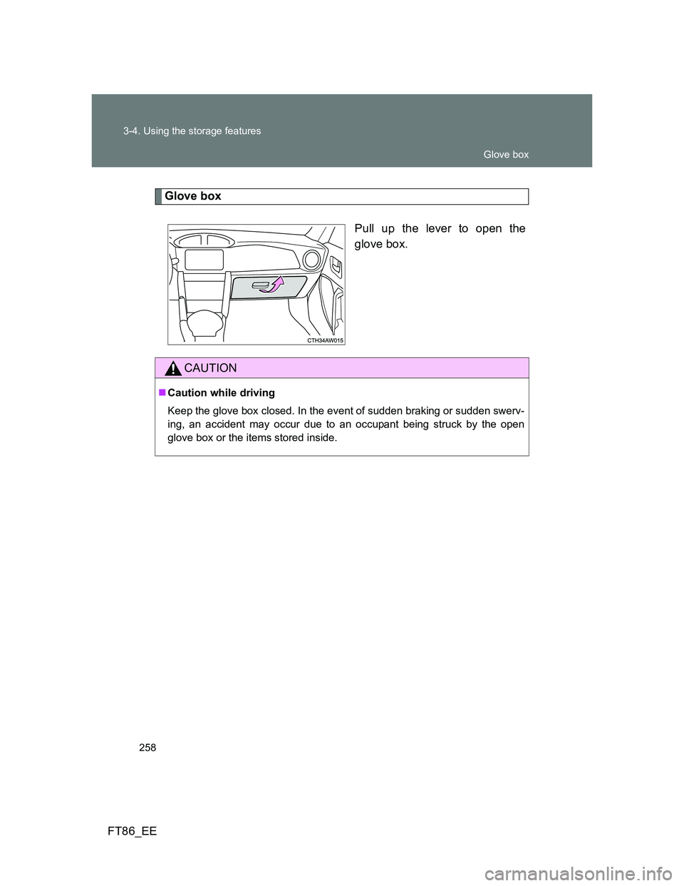 TOYOTA GT86 2012  Owners Manual 258 3-4. Using the storage features
FT86_EE
Glove box
Pull up the lever to open the
glove box.
CAUTION
Caution while driving
Keep the glove box closed. In the event of sudden braking or sudden swer