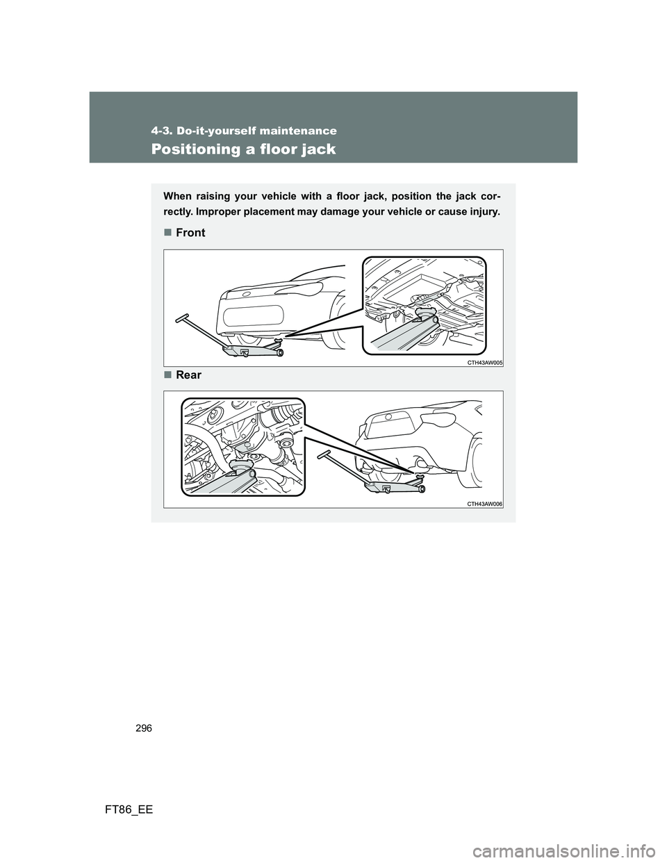 TOYOTA GT86 2012 Owners Manual 296
4-3. Do-it-yourself maintenance
FT86_EE
Positioning a floor jack
When raising your vehicle with a floor jack, position the jack cor-
rectly. Improper placement may damage your vehicle or cause inj TOYOTA GT86 2012 Owners Manual 296
4-3. Do-it-yourself maintenance
FT86_EE
Positioning a floor jack
When raising your vehicle with a floor jack, position the jack cor-
rectly. Improper placement may damage your vehicle or cause inj
