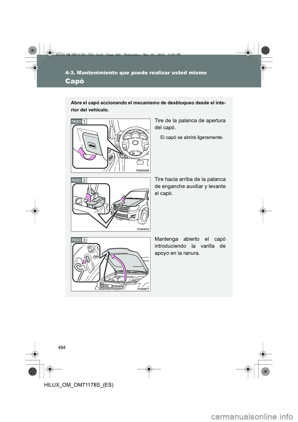 TOYOTA HILUX 2012 Manual del propietario (in Spanish) 484
4-3. Mantenimiento que puede realizar usted mismo
HILUX_OM_OM71178S_(ES)
Capó
Abra el capó accionando el mecanismo de desbloqueo desde el inte-
rior del vehículo.
Tire de la palanca de apertura TOYOTA HILUX 2012 Manual del propietario (in Spanish) 484
4-3. Mantenimiento que puede realizar usted mismo
HILUX_OM_OM71178S_(ES)
Capó
Abra el capó accionando el mecanismo de desbloqueo desde el inte-
rior del vehículo.
Tire de la palanca de apertura