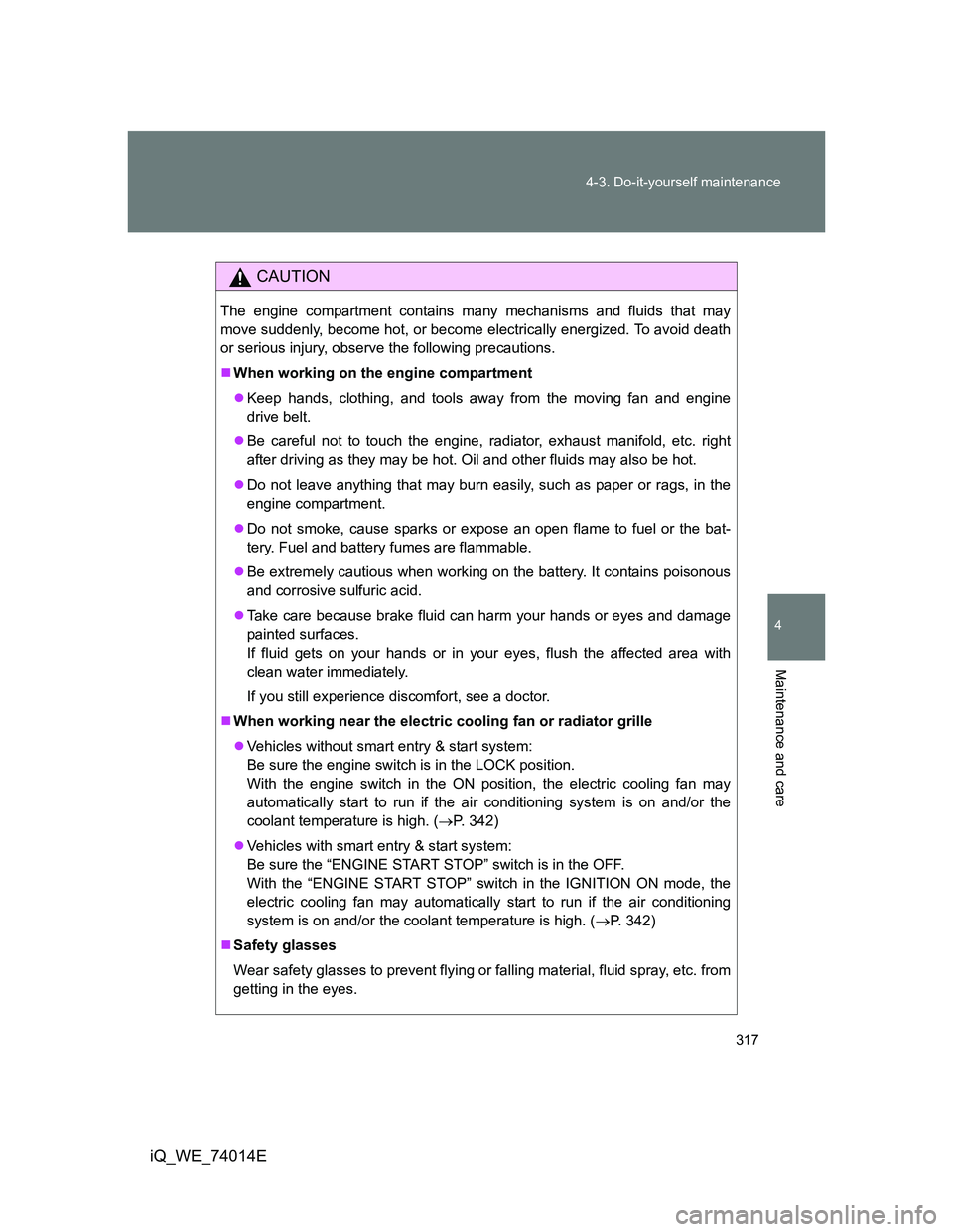 TOYOTA IQ 2012  Owners Manual 317 4-3. Do-it-yourself maintenance
4
Maintenance and care
iQ_WE_74014E
CAUTION
The engine compartment contains many mechanisms and fluids that may
move suddenly, become hot, or become electrically en