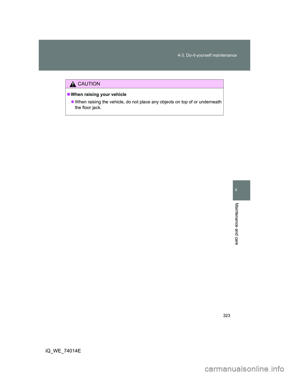 TOYOTA IQ 2012  Owners Manual 323 4-3. Do-it-yourself maintenance
4
Maintenance and care
iQ_WE_74014E
CAUTION
When raising your vehicle
When raising the vehicle, do not place any objects on top of or underneath
the floor jac