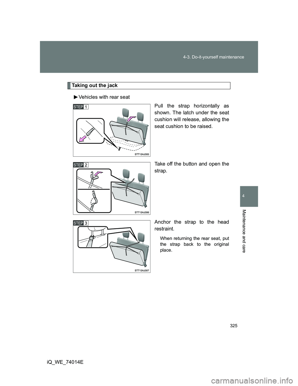 TOYOTA IQ 2012  Owners Manual 325 4-3. Do-it-yourself maintenance
4
Maintenance and care
iQ_WE_74014E
Taking out the jack
Vehicles with rear seat
Pull the strap horizontally as
shown. The latch under the seat
cushion will release,