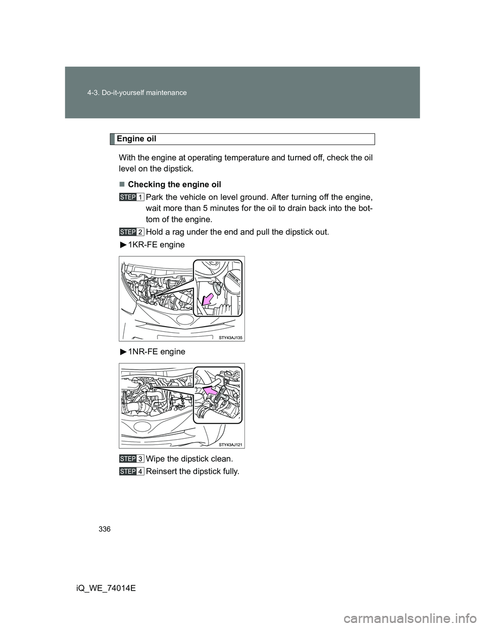 TOYOTA IQ 2012  Owners Manual 336 4-3. Do-it-yourself maintenance
iQ_WE_74014E
Engine oil
With the engine at operating temperature and turned off, check the oil
level on the dipstick.
Checking the engine oil
Park the vehicle on