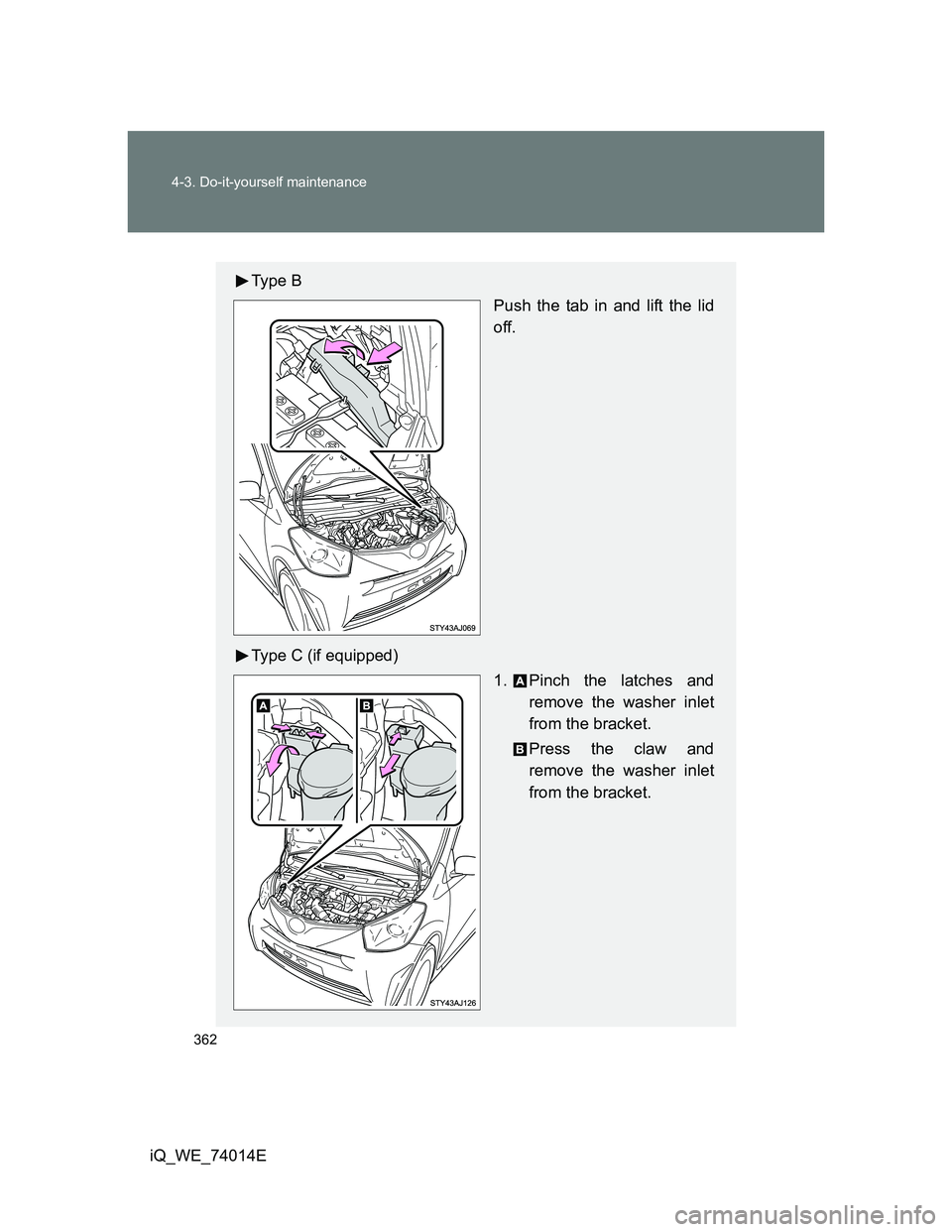 TOYOTA IQ 2012  Owners Manual 362 4-3. Do-it-yourself maintenance
iQ_WE_74014E
Ty p e  B
Push the tab in and lift the lid
off.
Type C (if equipped)
1. Pinch the latches and
remove the washer inlet
from the bracket.
Press the claw 