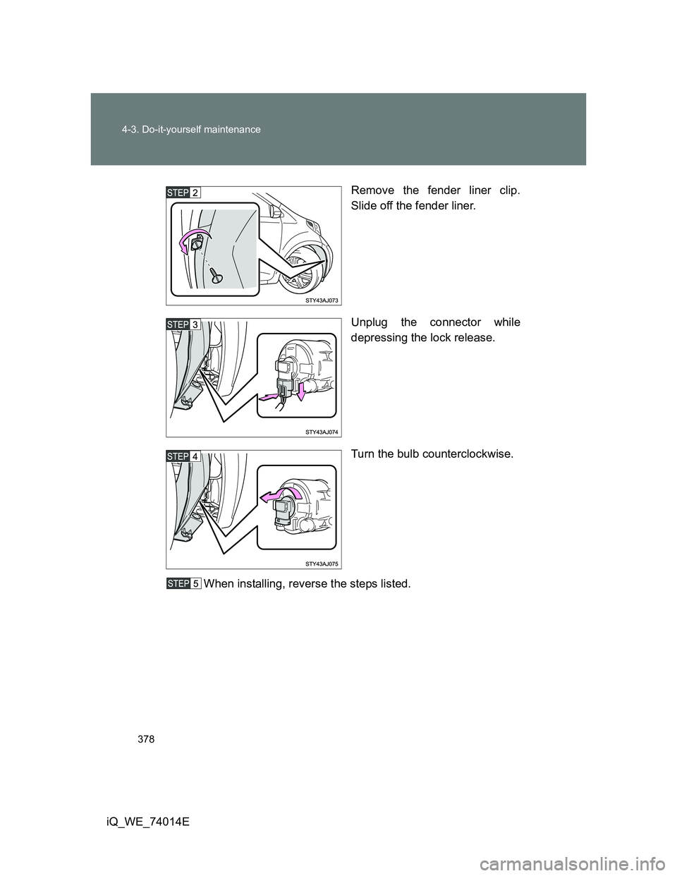 TOYOTA IQ 2012  Owners Manual 378 4-3. Do-it-yourself maintenance
iQ_WE_74014ERemove the fender liner clip.
Slide off the fender liner.
Unplug the connector while
depressing the lock release.
Turn the bulb counterclockwise.
When i