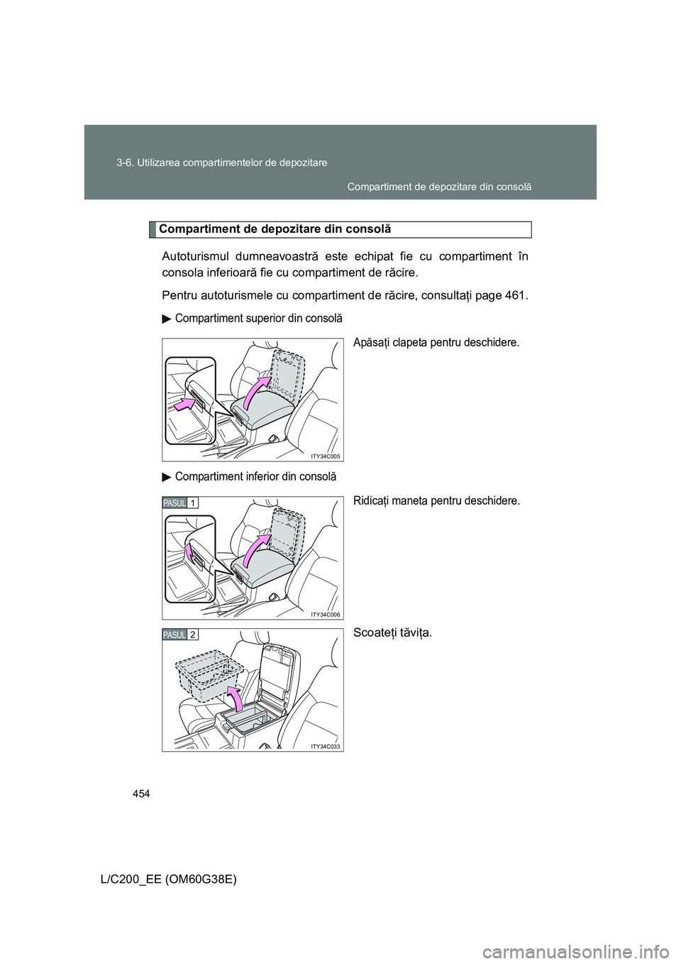 TOYOTA LAND CRUISER 2012  Manual de utilizare (in Romanian) 454 3-6. Utilizarea compartimentelor de depozitare
L/C200_EE (OM60G38E)
Compartiment de depozitare din consolă
Autoturismul dumneavoastră este echipat fie cu compartiment în
consola inferioară fie