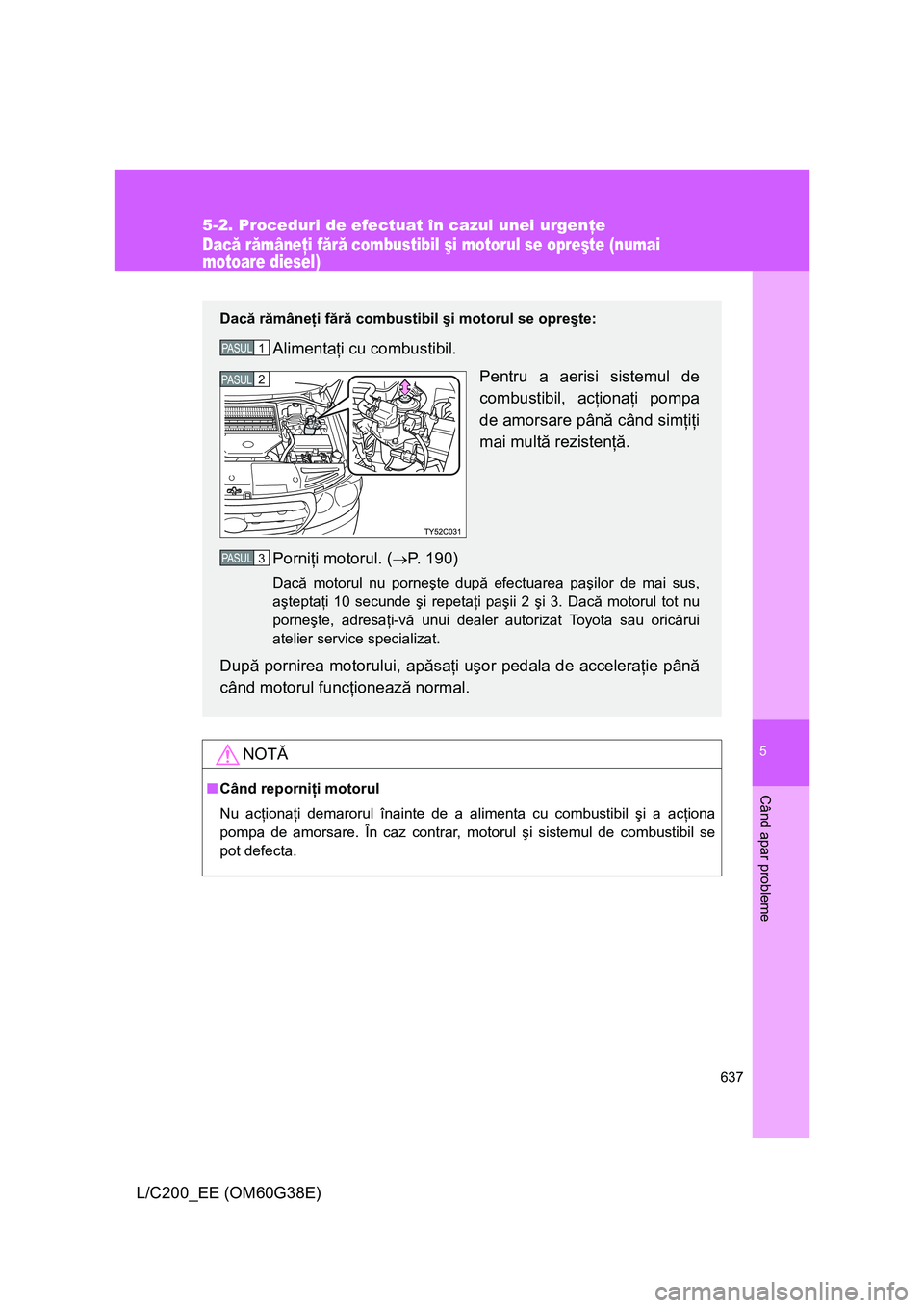 TOYOTA LAND CRUISER 2012  Manual de utilizare (in Romanian) 5
637
5-2. Proceduri de efectuat în cazul unei urgenţe
Când apar probleme
L/C200_EE (OM60G38E)
Dacă rămâneţi fără combustibil şi motorul se opreşte (numai 
motoare diesel)
NOTĂ
■Când re
