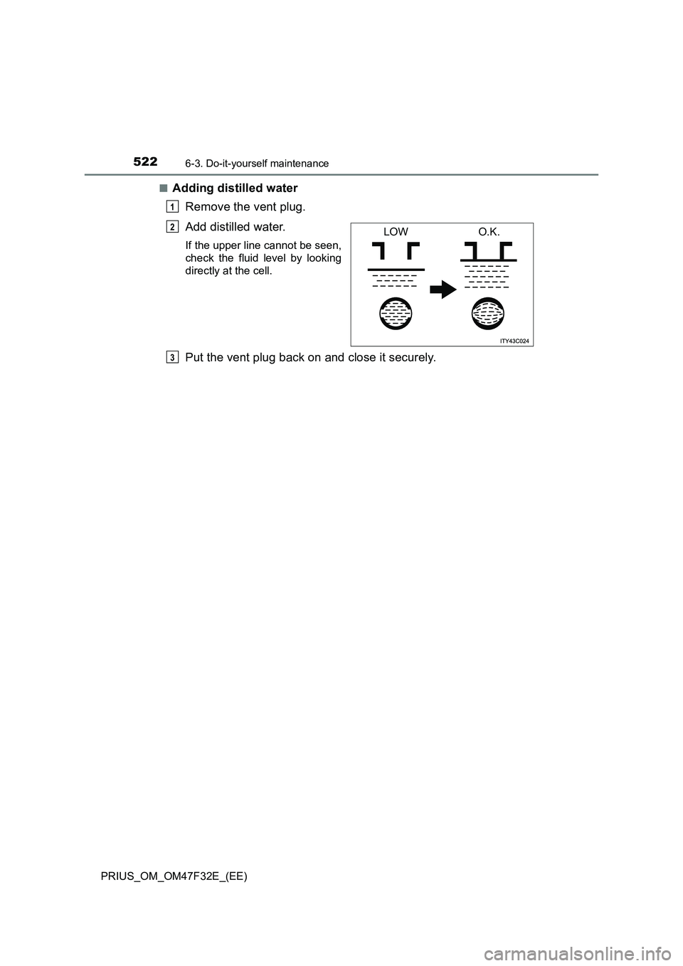 TOYOTA PRIUS 2023 Owners Manual 5226-3. Do-it-yourself maintenance
PRIUS_OM_OM47F32E_(EE)■
Adding distilled water
Remove the vent plug.
Add distilled water.
If the upper line cannot be seen,
check the fluid level by looking
dire TOYOTA PRIUS 2023 Owners Manual 5226-3. Do-it-yourself maintenance
PRIUS_OM_OM47F32E_(EE)■
Adding distilled water
Remove the vent plug.
Add distilled water.
If the upper line cannot be seen,
check the fluid level by looking
dire