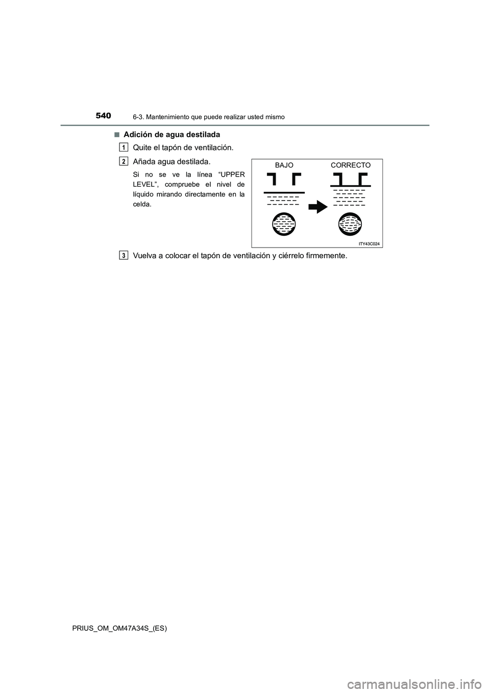 TOYOTA PRIUS 2015  Manual del propietario (in Spanish) 5406-3. Mantenimiento que puede realizar usted mismo
PRIUS_OM_OM47A34S_(ES)■
Adición de agua destilada 
Quite el tapón de ventilación.
Añada agua destilada. 
Si no se ve la línea “UPPER
LEVEL