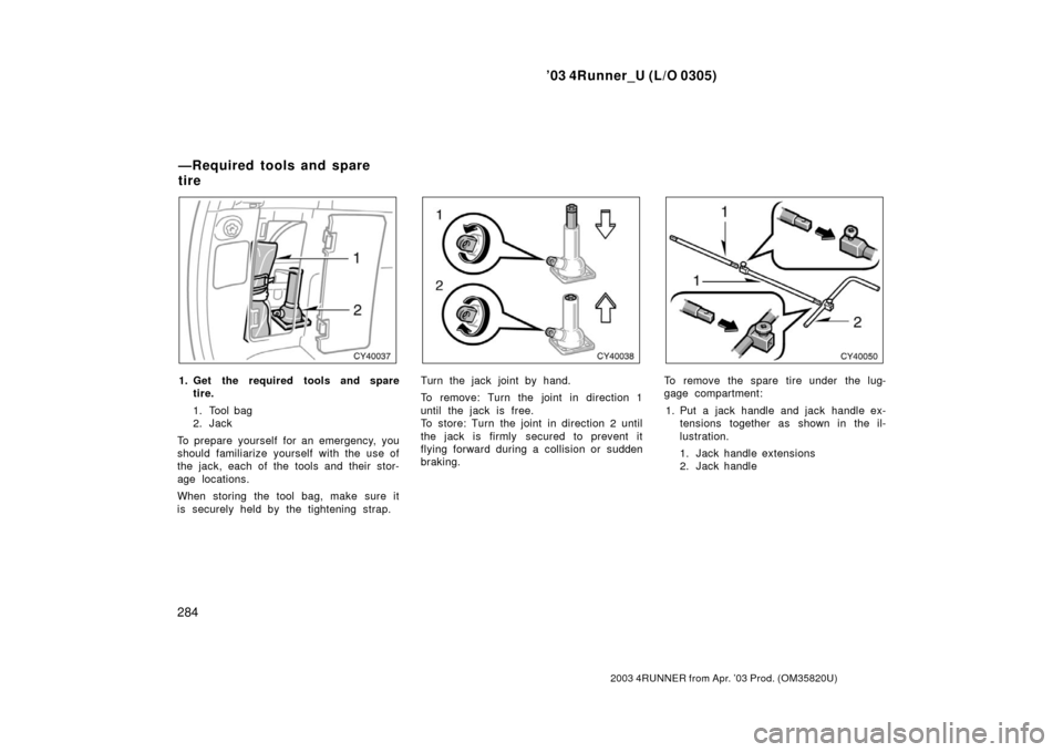 TOYOTA 4RUNNER 2003 N210 / 4.G Owners Manual ’03 4Runner_U (L/O 0305)
284
2003 4RUNNER from Apr. ’03 Prod. (OM 35820U)
1. Get the required tools and spare
tire.
1. Tool bag
2. Jack
To prepare yourself for an emergency, you
should fam iliariz
