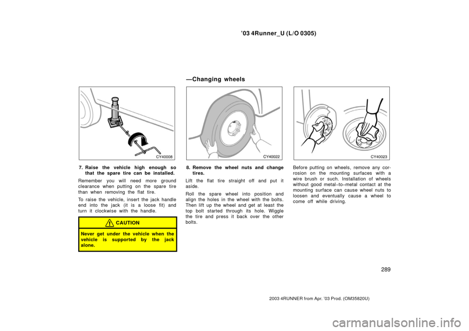 TOYOTA 4RUNNER 2003 N210 / 4.G Owners Manual ’03 4Runner_U (L/O 0305)
289
2003 4RUNNER from Apr. ’03 Prod. (OM 35820U)
7. Raise the vehicle high enough so
that the spare tire can be installed.
Remember you will need more ground
clearance whe